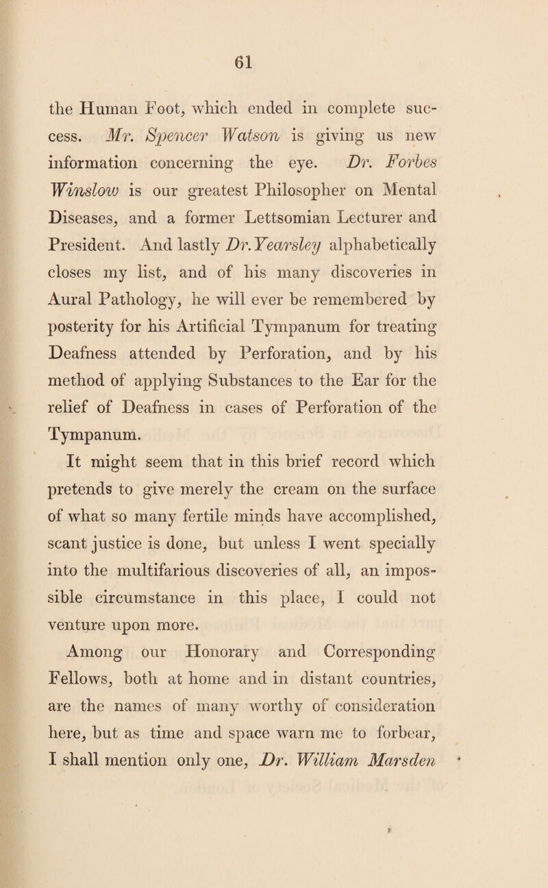 the Human Foot, which ended in complete suc¬ cess. Mr. Spencer Watson is giving us new information concerning the eye. Dr. Forbes Winslow is our greatest Philosopher on Mental Diseases, and a former Lettsomian Lecturer and President. And lastly Dr. Yearsley alphabetically closes my list, and of his many discoveries in Aural Pathology, he will ever be remembered by posterity for his Artificial Tympanum for treating Deafness attended by Perforation, and by his method of applying Substances to the Ear for the relief of Deafness in cases of Perforation of the Tympanum. It might seem that in this brief record which pretends to give merely the cream on the surface of what so many fertile minds have accomplished, scant justice is done, but unless I went specially into the multifarious discoveries of all, an impos¬ sible circumstance in this place, I could not venture upon more. Among our Honorary and Corresponding Fellows, both at home and in distant countries, are the names of many worthy of consideration here, but as time and space warn me to forbear, I shall mention only one, Dr. William Marsden &