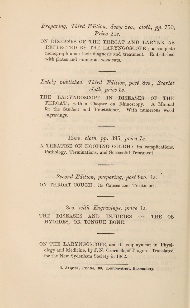 Preparing, Third Edition, demy 8vo., cloth, pp. 750, Price 21s. ON DISEASES OF THE THROAT AND LARYNX AS REFLECTED BY THE LARYNGOSCOPE; a complete monograph upon their diagnosis and treatment. Embellished with plates and numerous woodcuts. Lately published, Third Edition, post 8vo., Scarlet cloth, price 5s. THE LARYNGOSCOPE IN DISEASES OF THE THROAT; with a Chapter on Rhinoscopy. A Manual for the Student and Practitioner. With numerous wood engravings. 12mo. cloth, pp. 395, price 7s. A TREATISE ON HOOPING COUGH : its complications, Pathology, Terminations, and Successful Treatment. Second Edition, preparing, post 8vo. Is. ON THROAT COUGH : its Causes and Treatment. 8vo. tvith Engravings, price Is. THE DISEASES AND INJURIES OF THE OS HYOIDES, OR TONGUE BONE. ON THE LARYNGOSCOPE, and its employment in Physi¬ ology and Medicine, by J. N. Czermak, of Prague. Translated for the New Sydenham Society in 1862. C. Jaqoes, Printer, 30, Kenton-street., Bloomsbury,