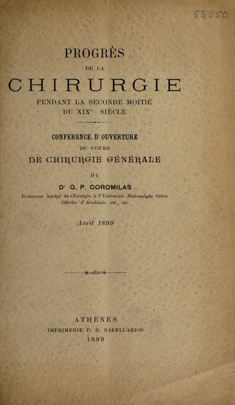 PROGRES DE LA C H I RURGIE PENDANT LA SECONDE MOITIÉ DU XIXe SIÈCLE CONFÉRERCE D’OUVERTURE DU COURS DE CHll^UE^IE ©ÉNÉ^ALE DU Dr G. P. GOROMILAS Professeur Agrégé de Chirurgie h 1’ Université Nationale Grèce Officier d’Académie etc., etc. Avril 1899 ATHÈNES IMPRIMERIE P. D. SAKELLARIOS 1899