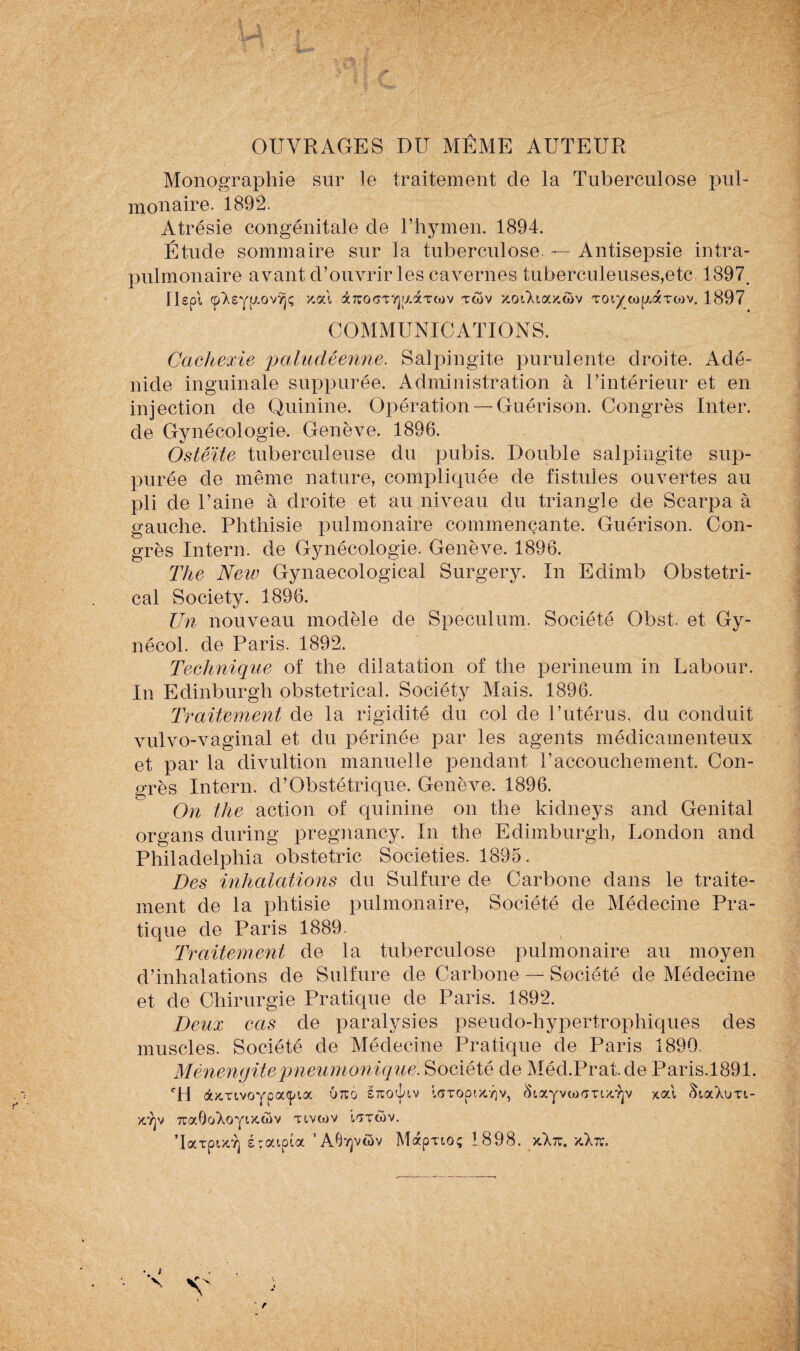 i**» OUVRAGES DU MÊME AUTEUR Monographie sur le traitement de la Tuberculose pul¬ monaire. 1892. Atrésie congénitale de l’hymen. 1894. Étude sommaire sur la tuberculose. — Antisepsie intra¬ pulmonaire avant d’ouvrir les cavernes tuberculeuses,etc 1897. IIspl (p’Xsyyovvjç y.al àTTOGTVjjxaTwv twv xoiMockcov TOi^tagaTtov. 1897 COMMUNICATIONS. Cachexie paludéenne. Salpingite purulente droite. Adé nide inguinale suppurée. Administration à l’intérieur et en injection de Quinine. Opération —Guérison. Congrès Inter, de Gynécologie. Genève. 1896. Ostéite tuberculeuse du pubis. Double salpingite sup¬ purée de même nature, compliquée de fistules ouvertes au pli de l’aine à droite et au niveau du triangle de Scarpa à gauche. Phthisie pulmonaire commençante. Guérison. Con¬ grès Intern. de Gynécologie. Genève. 1896. The New Gynaecological Surgery. In Edimb Obstétri¬ cal Society. 1896. Un nouveau modèle de Spéculum. Société Obst. et Gy- nécol. de Paris. 1892. Technique of the dilatation of the perineum in Labour. In Edinburgh obstétrical. Sociéty Mais. 1896. Traitement de la rigidité du col de l’utérus, du conduit vulvo-vaginal et du périnée par les agents médicamenteux et par la divultion manuelle pendant T accouchement. Con¬ grès Intern. d’Obstétrique. Genève. 1896. On the action of quinine on the kidneys and Génital organs during pregnancy. In the Edimburgh, London and Philadelphia obstetric Societies. 1895. Des inhalations du Sulfure de Carbone dans le traite¬ ment de la phtisie pulmonaire, Société de Médecine Pra¬ tique de Paris 1889. Traitement de la tuberculose pulmonaire au moyen d’inhalations de Sulfure de Carbone — Société de Médecine et de Chirurgie Pratique de Paris. 1892. Deux cas de paralysies pseudo-hypertrophiques des muscles. Société de Médecine Pratique de Paris 1890. Mènengitepneumonique. Société de Méd.Prat.de Paris.1891. CH dtKTivoYçsafpia urcô stto^lv IffTopixyjv, SiaYvctMmx.'îjv xal àiaXuTi- >c7]v 7ra0oXoYtx.ûv xivaiv i'iTüiv.