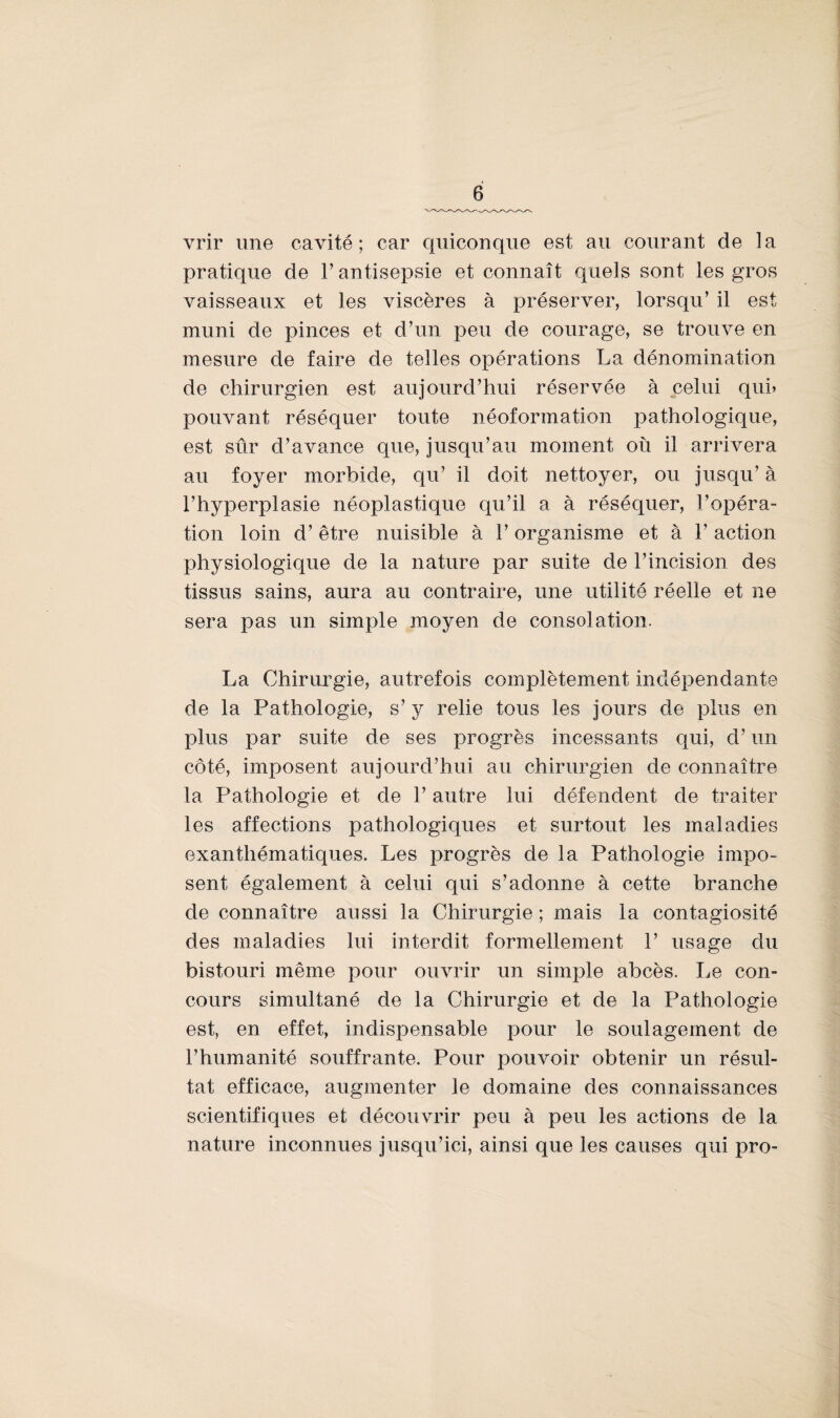 vrir une cavité; car quiconque est au courant de la pratique de l’antisepsie et connaît quels sont les gros vaisseaux et les viscères à préserver, lorsqu’ il est muni de pinces et d’un peu de courage, se trouve en mesure de faire de telles opérations La dénomination de chirurgien est aujourd’hui réservée à celui qui» pouvant réséquer toute néoformation pathologique, est sûr d’avance que, jusqu’au moment où il arrivera au foyer morbide, qu’ il doit nettoyer, ou jusqu’ à l’hyperplasie néoplastique qu’il a à réséquer, l’opéra¬ tion loin d’être nuisible à l’organisme et à 1’ action physiologique de la nature par suite de l’incision des tissus sains, aura au contraire, une utilité réelle et ne sera pas un simple moyen de consolation. La Chirurgie, autrefois complètement indépendante de la Pathologie, s’y relie tous les jours de plus en plus par suite de ses progrès incessants qui, d’un côté, imposent aujourd’hui au chirurgien de connaître la Pathologie et de 1’ autre lui défendent de traiter les affections pathologiques et surtout les maladies exanthématiques. Les progrès de la Pathologie impo¬ sent également à celui qui s’adonne à cette branche de connaître aussi la Chirurgie ; mais la contagiosité des maladies lui interdit formellement P usage du bistouri même pour ouvrir un simple abcès. Le con¬ cours simultané de la Chirurgie et de la Pathologie est, en effet, indispensable pour le soulagement de l’humanité souffrante. Pour pouvoir obtenir un résul¬ tat efficace, augmenter le domaine des connaissances scientifiques et découvrir peu à peu les actions de la nature inconnues jusqu’ici, ainsi que les causes qui pro-