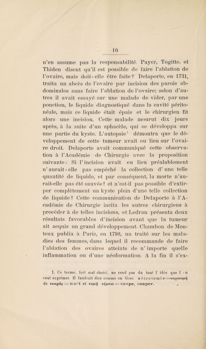 n’en assume pas la responsabilité. Payer, Togitte, et Thiden disent qu’il est possible do faire l’ablation de l’ovaire, mais doit-elle être faite? Delaporte, en 1731, traita un abcès de l’ovaire par incision des parois ab¬ dominales sans faire l’ablation de l’ovaire; selon d’au¬ tres il avait essayé sur une malade de vider, par une ponction, le liquide diagnostiqué dans la cavité périto¬ néale, mais ce liquide était épais et le chirurgien fit alors une incision. Cette malade mourut dix jours après, à la suite d’un sphacèle, qui se développa sur une partie du kyste. L’autopsie1 démontra que le dé¬ veloppement de cette tumeur avait eu lieu sur l’ovai¬ re droit. Delaporte avait communiqué cette observa¬ tion à l’Académie de Chirurgie avec la proposition suivante : Si l’incision avait eu lieu préalablement n’aurait - elle pas empêché la collection d’une telle quantité de liquide, et par conséquent, la morte n’au¬ rait-elle pas été sauvée? et n’est-il pas possible d’extir¬ per complètement un kyste plein d’une telle collection de liquide? Cette communication de Delaporte à l’A¬ cadémie de Chirurgie incita les autres chirurgiens à procéder à de telles incisions, et Ledran présenta deux résultats favorables d’incision avant que la tumeur ait acquis un grand développement. Chambon de Mon- teux publia à Paris, en 1798, un traité sur les mala¬ dies des femmes, dans lequel il recommande de faire l’ablation des ovaires atteints de n’ importe quelle inflammation ou d’une néoformation. A la fin il s’ex- 1. Ce terme, fort mal choisi, ne rend pas du tout 1’ idée que 1 m veut exprimer. Il faudrait dire comme en Grec, nécro tomi e—yexgozoftr) de y£xqoç =z mort et zo/uy xéfzvco = coupe, couper. „