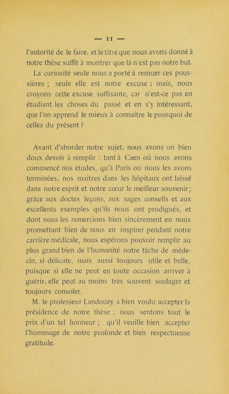 l’autorité de le faire, et le titre que nous avons donné à notre thèse suffit à montrer que là n’est pas notre but. La curiosité seule nous a porté à remuer ces pous- sières ; seule elle est notre excuse ; mais, nous croyons cette excuse suffisante, car n’est-ce pas en étudiant les choses du passé et en s’y intéressant, que l’on apprend le mieux à connaître le pourquoi de celles du présent ? Avant d’aborder notre sujet, nous avons un bien doux devoir à remplir : tant à Caen où nous avons commencé nos études, qu’à Paris où nous les avons terminées, nos maîtres dans les hôpitaux ont laissé dans notre esprit et notre cœur le meilleur souvenir; grâce aux doctes leçons, aux sages conseils et aux excellents exemples qu’ils nous ont prodigués, et dont nous les remercions bien sincèrement en nous promettant bien de nous en inspirer pendant notre carrière médicale, nous espérons pouvoir remplir au plus grand bien de l’humanité notre tâche de méde- cin, si délicate, mais aussi toujours utile et belle, puisque si elle ne peut en toute occasion arriver à guérir, elle peut au moins très souvent soulager et toujours consoler. M. le professeur Landouzy a bien voulu accepter la présidence de notre thèse ; nous sentons tout le prix d’un tel honneur ; qu’il veuille bien accepter l’hommage de notre profonde et bien respectueuse gratitude.