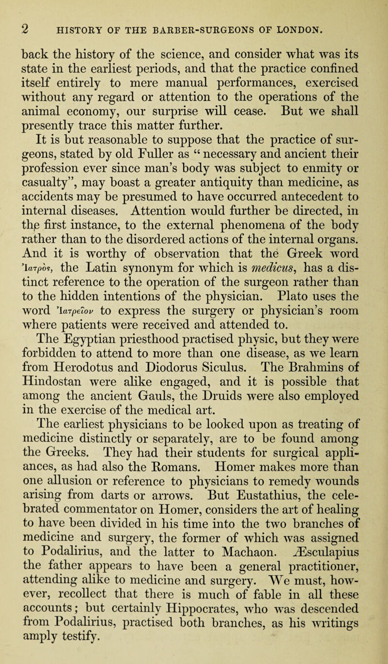 back the history of the science, and consider what was its state in the earliest periods, and that the practice confined itself entirely to mere manual performances, exercised without any regard or attention to the operations of the animal economy, our surprise will cease. But we shall presently trace this matter further. It is but reasonable to suppose that the practice of sur¬ geons, stated by old Fuller as 44 necessary and ancient their profession ever since man’s body was subject to enmity or casualty”, may boast a greater antiquity than medicine, as accidents may be presumed to have occurred antecedent to internal diseases. Attention would further be directed, in thje first instance, to the external phenomena of the body rather than to the disordered actions of the internal organs. And it is worthy of observation that the Greek word ’larpo*, the Latin synonym for which is medicus, has a dis¬ tinct reference to the operation of the surgeon rather than to the hidden intentions of the physician. Plato uses the word ’larpeiov to express the surgery or physician’s room where patients were received and attended to. The Egyptian priesthood practised physic, but they were forbidden to attend to more than one disease, as we learn from Herodotus and Diodorus Siculus. The Brahmins of Hindostan were alike engaged, and it is possible that among the ancient Gauls, the Druids were also employed in the exercise of the medical art. The earliest physicians to he looked upon as treating of medicine distinctly or separately, are to be found among the Greeks. They had their students for surgical appli¬ ances, as had also the Homans. Homer makes more than one allusion or reference to physicians to remedy wounds arising from darts or arrows. But Eustathius, the cele¬ brated commentator on Homer, considers the art of healing to have been divided in his time into the two branches of medicine and surgery, the former of which was assigned to Podalirius, and the latter to Machaon. iEsculapius the father appears to have been a general practitioner, attending alike to medicine and surgery. We must, how¬ ever, recollect that there is much of fable in all these accounts; but certainly Hippocrates, who was descended from Podalirius, practised both branches, as his writings amply testify.