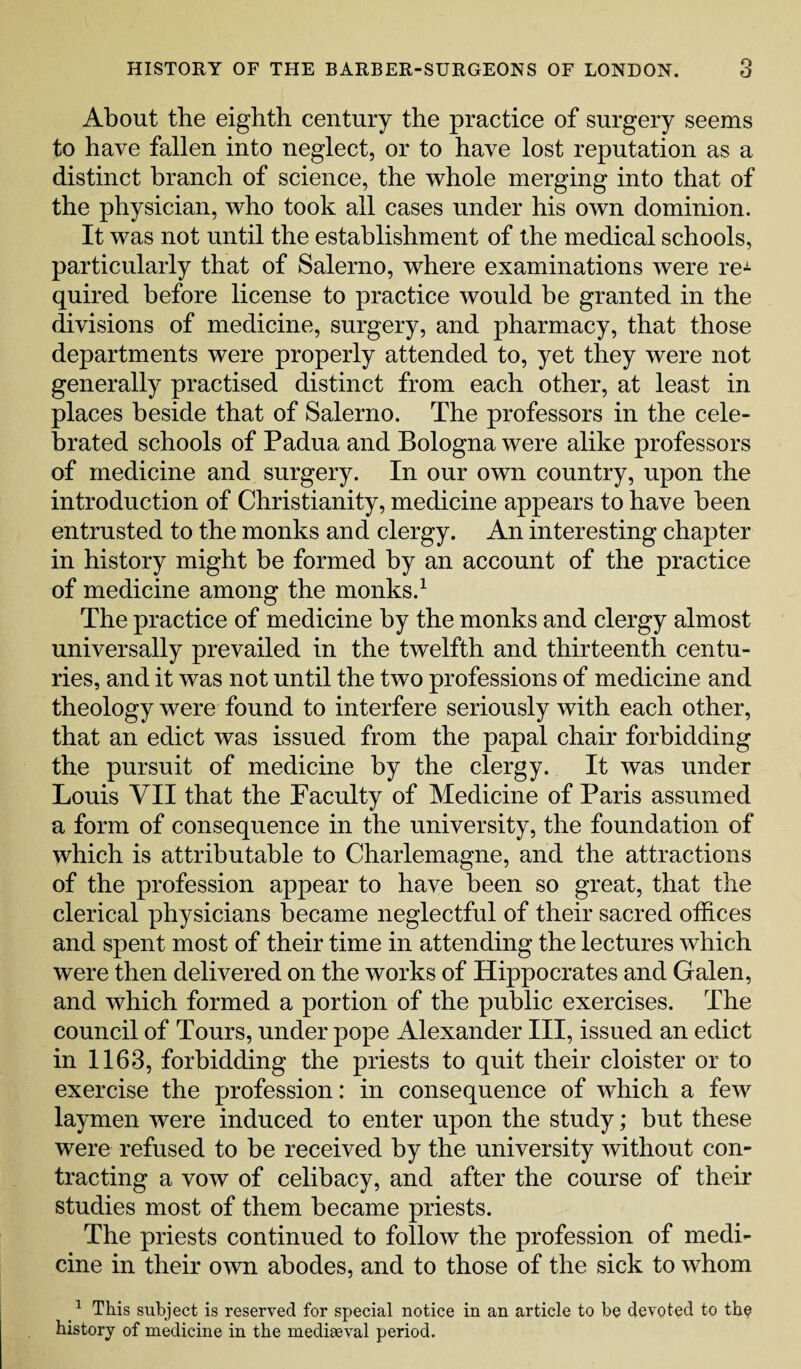 About the eighth century the practice of surgery seems to have fallen into neglect, or to have lost reputation as a distinct branch of science, the whole merging into that of the physician, who took all cases under his own dominion. It was not until the establishment of the medical schools, particularly that of Salerno, where examinations were reJ- quired before license to practice would be granted in the divisions of medicine, surgery, and pharmacy, that those departments were properly attended to, yet they were not generally practised distinct from each other, at least in places beside that of Salerno. The professors in the cele¬ brated schools of Padua and Bologna were alike professors of medicine and surgery. In our own country, upon the introduction of Christianity, medicine appears to have been entrusted to the monks and clergy. An interesting chapter in history might be formed by an account of the practice of medicine among the monks.1 The practice of medicine by the monks and clergy almost universally prevailed in the twelfth and thirteenth centu¬ ries, and it was not until the two professions of medicine and theology were found to interfere seriously with each other, that an edict was issued from the papal chair forbidding the pursuit of medicine by the clergy. It was under Louis VII that the Faculty of Medicine of Paris assumed a form of consequence in the university, the foundation of which is attributable to Charlemagne, and the attractions of the profession appear to have been so great, that the clerical physicians became neglectful of their sacred offices and spent most of their time in attending the lectures which were then delivered on the works of Hippocrates and Galen, and which formed a portion of the public exercises. The council of Tours, under pope Alexander III, issued an edict in 1163, forbidding the priests to quit their cloister or to exercise the profession: in consequence of which a few laymen were induced to enter upon the study; but these were refused to be received by the university without con¬ tracting a vow of celibacy, and after the course of their studies most of them became priests. The priests continued to follow the profession of medi¬ cine in their own abodes, and to those of the sick to whom 1 This subject is reserved for special notice in an article to be devoted to the history of medicine in the mediaeval period.