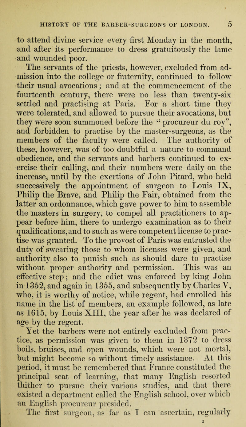 to attend divine service every first Monday in the month, and after its performance to dress gratuitously the lame and wounded poor. The servants of the priests, however, excluded from ad¬ mission into the college or fraternity, continued to follow their usual avocations; and at the commencement of the fourteenth century, there were no less than twenty-six settled and practising at Paris. For a short time they were tolerated, and allowed to pursue their avocations, but they were soon summoned before the 44 procureur du roy”, and forbidden to practise by the master-surgeons, as the members of the faculty were called. The authority of these, however, was of too doubtful a nature to command obedience, and the servants and barbers continued to ex¬ ercise their calling, and their numbers were daily on the increase, until by the exertions of John Pitard, who held successively the appointment of surgeon to Louis IX, Philip the Brave, and Philip the Fair, obtained from the latter an ordonnance, which gave power to him to assemble the masters in surgery, to compel all practitioners to ap¬ pear before him, there to undergo examination as to their qualifications, and to such as were competent license to prac¬ tise was granted. To the provost of Paris was entrusted the duty of swearing those to whom licenses were given, and authority also to punish such as should dare to practise without proper authority and permission. This was an effective step; and the edict was enforced by king John in 1352, and again in 1355, and subsequently by Charles V, who, it is worthy of notice, while regent, had enrolled his name in the list of members, an example followed, as late as 1615, by Louis XIII, the year after he was declared of age by the regent. Yet the barbers were not entirely excluded from prac¬ tice, as permission was given to them in 1372 to dress boils, bruises, and open wounds, which were not mortal, but might become so without timely assistance. At this period, it must he remembered that France constituted the principal seat of learning, that many English resorted thither to pursue their various studies, and that there existed a department called the English school, over which an English procureur presided. The first surgeon, as far as I can ascertain, regularly