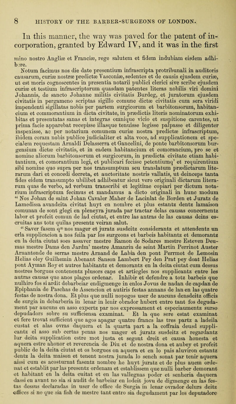 Ill tills manner, the way was paved for the patent of in¬ corporation, granted by Edward IV, and it was in the first raino nostro Anglise et Francige, rege salutem et fidem indubiam eisdem adhi- bu-e. Notum facimus nos die date presentium infrascripta protribunali in auditoris causarum, curige nostrse predictse Vasconige, sedentes et de causis ejusdem curige, ut est moris cognoscentes in presentia notarii publici clerici sive scribe ejusdem curige et testium infrascriptorum quasdam patentes literas nobilis viri domini Johannis, de sancto Johanne militis civitatis Burdeg, et juratorum ejusdem civitatis in pergameno scriptas sigillo comune dictge civitatis cum sera viridi impendenti sigillatas nobis per partem surgicorum et barbitonsorum, habitan- cium et commorantium in dicta civitate, in prgedictis literis nominatorum exhi- bitas et presentatas sanas et integras omnique vicio et suspitione carentes, ut prima facie apparebat recepisse illasque tenuisse legisse palpasse et diligenter inspexisse, ac per notarium comunem curige nostra predictse infrascriptum, ibidem coram nobis publice judicialiter et alta voce, ad supplicationem et spe- cialem requestam Arnaldi Delasserra et Gancelini, de ponte barbitonsorum bur- gensium dictge civitatis, et in eadem habitancium et comorancium, pro se et nomine aliorum barbitonsorum et surgicorum, in prgedicta civitate etiam habi- tantium, et comorantium legi, et publicari fecisse petentiumq’ et requirentium sibi nomine quo supra per nos transumptum seu translatum prgedictarum lite- rarum dari et concedi decreta, et auctoritate nostris vallatis, ut deinceps tanta tides eidem transumpto ubilibet adhibeatur sicut vero originali dictarum litera- rum quas de verbo, ad verbum transcribi et legitime copiari per dictum nota¬ rium infrascriptum fecimus et mandamus a dicto originali in hunc modum “ Nos Johan de saint Johan Cavaler Maher de Lacinlat de Borden et Juratz de Lamedissa avandeita civitat huyt en nombre et plus estantz dentz lamaison comunan de sont glegi en pleneyra jurada par tractar delas causas concernentz labor et profeit comun de lad ciutat, et entre las antras de las causas deins es- cruitas ans totz quilas presentz veiran salut. “ Saver fasem q* nos mager et juratz susdeitz considerantz et attendentz un erla supplicacion a nos feila par los surgeons et barbeis habitantz et demorantz en la deita ciutat soes assaver mestre Ramon de Sodares mestre Esteven Deu- mas mestre Dams den Jardm’ mestre Amanrin de seint Martin Perrinot Auster Arnantonde de serras mestre Arnand de Labia den pont Perrmot de Lemosin Delias oley Guilhemin Abenant Sanson Lambert Pey den Prat pey doat Helias pont Ayman Roy et autres habitantz et demorantz en la deita ciutat cum dessus nostres borgues contenentz plusors caps et articgles nos supplicantz entre les autras causas que anos plages ordenar. Inhibir et defendre a totz barbeis que nulhiro fos siardit debarbeiar endigmenge in enlos Jovus de nadan de capdan de Epiphania de Paschas de Assencion et autiris festas annans de lan en las quatre festas de nostra dona. Et plus que nulli nopogos user de aucuns densdeitz officis de surgia in debarberia in lenar in lenir obrador hubert entro tant fos deguda- ment par aucuns en asso expertz par nos expressament et especiaumentz surso depudadors sobre su sufficiensa examinat. Et la que sere estat examinat et fere trovat sufficient que agos apagar quatre francs las tres partz a ladeila custat et alas ovras daquera et la quarta part a la coffraia deusd suppli¬ cantz el asso sub certas penas nos mager et juratz susdeitz et regardantz lur deita supplication estre mot justa et segont dreit et causa honesta et nquera estre ahonor et reverencia de Diu et de nostra dona et aubey et profeit public de la deita ciutat et os borgues on aquera et en lo pais aluviron estantz dentz la deita maison et tenent nostra jurada lo sench sonat par tenir aquera aissi cum es acosturnat fasentz nombre he huyt juratz et de plus auem orde- nat et establit par las presentz ordenam et establissem que nulli barber demorant et habitant en la deita cuitat et en las vallegnas poder et senheria daquera dassi en avant no sia si audit de barbeiar en lodeit jovu de digmenge en las fes¬ tas dessus declaradas in user de office de Surgia in lenar ovrador delurs deitz offices si no que sia fish de mestre tant entro sia degudament par los deputadore