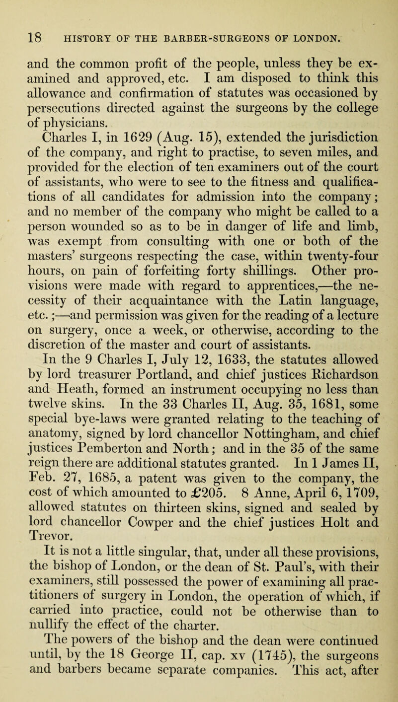 and the common profit of the people, unless they be ex¬ amined and approved, etc. I am disposed to think this allowance and confirmation of statutes was occasioned by persecutions directed against the surgeons by the college of physicians. Charles I, in 1629 (Aug. 15), extended the jurisdiction of the company, and right to practise, to seven miles, and provided for the election of ten examiners out of the court of assistants, who were to see to the fitness and qualifica¬ tions of all candidates for admission into the company; and no member of the company who might be called to a person wounded so as to be in danger of life and limb, was exempt from consulting with one or both of the masters’ surgeons respecting the case, within twenty-four hours, on pain of forfeiting forty shillings. Other pro¬ visions were made with regard to apprentices,—the ne¬ cessity of their acquaintance with the Latin language, etc.;—and permission was given for the reading of a lecture on surgery, once a week, or otherwise, according to the discretion of the master and court of assistants. In the 9 Charles I, July 12, 1633, the statutes allowed by lord treasurer Portland, and chief justices Richardson and Heath, formed an instrument occupying no less than twelve skins. In the 33 Charles II, Aug. 35, 1681, some special bye-laws were granted relating to the teaching of anatomy, signed by lord chancellor Nottingham, and chief justices Pemberton and North; and in the 35 of the same reign there are additional statutes granted. In 1 James II, Feb. 27, 1685, a patent was given to the company, the cost of which amounted to £205. 8 Anne, April 6, 1709, allowed statutes on thirteen skins, signed and sealed by lord chancellor Cowper and the chief justices Holt and Trevor. It is not a little singular, that, under all these provisions, the bishop of London, or the dean of St. Paul’s, with their examiners, still possessed the power of examining all prac¬ titioners of surgery in London, the operation of which, if carried into practice, could not be otherwise than to nullify the effect of the charter. The powers of the bishop and the dean were continued until, by the 18 George II, cap. xv (1745), the surgeons and barbers became separate companies. This act, after