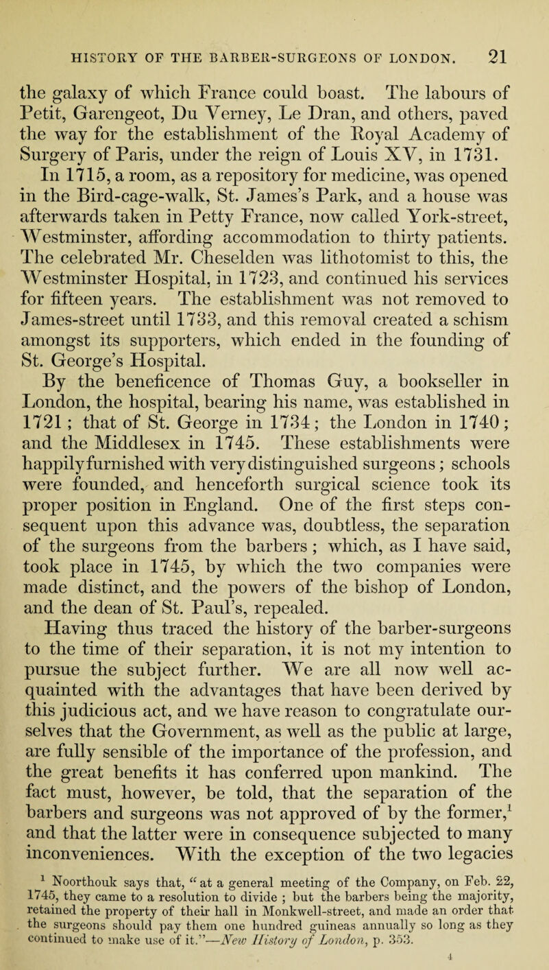 the galaxy of which France could boast. The labours of Petit, Garengeot, Du Verney, Le Hran, and others, paved the way for the establishment of the Boyal Academy of Surgery of Paris, under the reign of Louis XV, in 1731. In 1715, a room, as a repository for medicine, was opened in the Bird-cage-walk, St. James’s Park, and a house was afterwards taken in Petty France, now called York-street, Westminster, affording accommodation to thirty patients. The celebrated Mr. Cheselden was lithotomist to this, the Westminster Hospital, in 1723, and continued his services for fifteen years. The establishment was not removed to James-street until 1733, and this removal created a schism amongst its supporters, which ended in the founding of St. George’s Hospital. By the beneficence of Thomas Guy, a bookseller in London, the hospital, bearing his name, was established in 1721; that of St. George in 1734; the London in 1740; and the Middlesex in 1745. These establishments were happily furnished with very distinguished surgeons; schools were founded, and henceforth surgical science took its proper position in England. One of the first steps con¬ sequent upon this advance was, doubtless, the separation of the surgeons from the barbers; which, as I have said, took place in 1745, by which the two companies were made distinct, and the powers of the bishop of London, and the dean of St. Paul’s, repealed. Having thus traced the history of the barber-surgeons to the time of their separation, it is not my intention to pursue the subject further. We are all now well ac¬ quainted with the advantages that have been derived by this judicious act, and we have reason to congratulate our¬ selves that the Government, as well as the public at large, are fully sensible of the importance of the profession, and the great benefits it has conferred upon mankind. The fact must, however, he told, that the separation of the barbers and surgeons was not approved of by the former,1 and that the latter were in consequence subjected to many inconveniences. With the exception of the two legacies 1 Noorthouk says that, “at a general meeting of the Company, on Feb. 22, 1745, they came to a resolution to divide ; but the barbers being the majority, retained the property of their hall in Monkwell-street, and made an order that the surgeons should pay them one hundred guineas annually so long as they continued to make use of it.”—New History of London, p. 353. 4