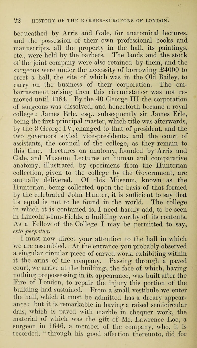 bequeathed by Arris and Gale, for anatomical lectures, and the possession of their own professional books and manuscripts, all the property in the hall, its paintings, etc., were held by the barbers. The lands and the stock of the joint company were also retained by them, and the surgeons were under the necessity of borrowing £4000 to erect a hall, the site of which was in the Old Bailey, to carry on the business of their corporation. The em¬ barrassment arising from this circumstance was not re¬ moved until 1784. By the 40 George III the corporation of surgeons was dissolved, and henceforth became a royal college; James Erie, esq., subsequently sir James Erie, being the first principal master, which title was afterwards, by the 3 George IV, changed to that of president, and the two governors styled vice-presidents, and the court of assistants, the council of the college, as they remain to this time. Lectures on anatomy, founded by Arris and Gale, and Museum Lectures on human and comparative anatomy, illustrated by specimens from the Hunterian collection, given to the college by the Government, are annually delivered. Of this Museum, known as the Hunterian, being collected upon the basis of that formed by the celebrated John Hunter, it is sufficient to say that its equal is not to be found in the world. The college in which it is contained is, I need hardly add, to be seen in Lincoln’s-Inn-Fields, a building worthy of its contents. As a Fellow of the College I may be permitted to say, esto perpetua. I must now direct your attention to the hall in which we are assembled. At the entrance you probably observed a singular circular piece of carved work, exhibiting within it the arms of the company. Passing through a paved court, we arrive at the building, the face of which, having nothing prepossessing in its appearance, was built after the Eire of London, to repair the injury this portion of the building had sustained. From a small vestibule we enter the hall, which it must be admitted has a dreary appear¬ ance ; but it is remarkable in having a raised semicircular dais, which is paved with marble in chequer work, the material of which was the gift of Mr. Lawrence Loe, a surgeon in 1646, a member of the company, who, it is recorded, “ through his good affection thereunto, did for