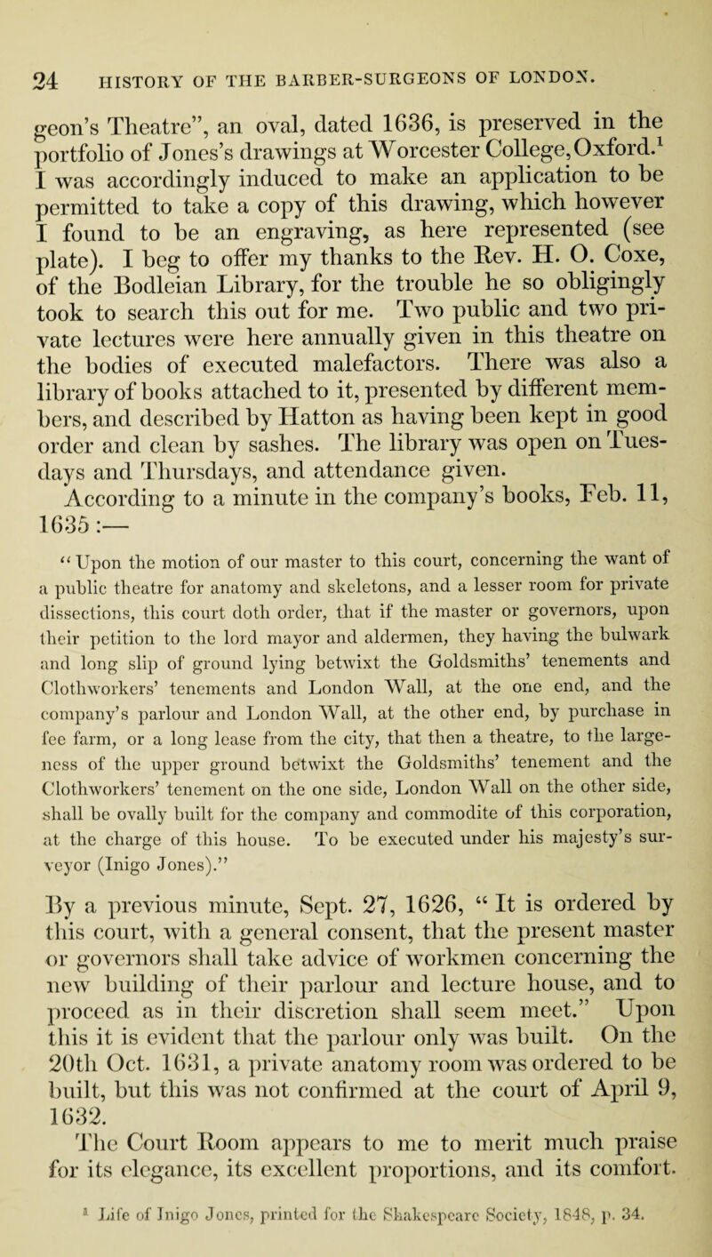 geon’s Theatre”, an oval, dated 1636, is preserved in the portfolio of Jones’s drawings at Worcester College, Oxford.1 I was accordingly induced to make an application to be permitted to take a copy of this drawing, which however I found to be an engraving, as here represented (see plate). I beg to ofFer my thanks to the Rev. H. O. Coxe, of the Bodleian Library, for the trouble he so obligingly took to search this out for me. Two public and two pri¬ vate lectures were here annually given in this theatre on the bodies of executed malefactors. There was also a library of hooks attached to it, presented by different mem¬ bers, and described by Hatton as having been kept in good order and clean by sashes. The library was open on Tues¬ days and Thursdays, and attendance given. According to a minute in the company’s hooks, Feb. 11, 1635 “ Upon the motion of our master to this court, concerning the want of a public theatre for anatomy and skeletons, and a lesser room for private dissections, this court doth order, that if the master or governors, upon their petition to the lord mayor and aldermen, they having the bulwark and long slip of ground lying betwixt the Goldsmiths’ tenements and Cloth workers’ tenements and London Wall, at the one end, and the company’s parlour and London Wall, at the other end, by purchase in fee farm, or a long lease from the city, that then a theatre, to the large¬ ness of the upper ground betwixt the Goldsmiths’ tenement and the Clothworkers’ tenement on the one side, London Wall on the other side, shall be ovally built for the company and commodite of this corporation, at the charge of this house. To be executed under his majesty’s sur¬ veyor (Inigo Jones).” By a previous minute, Sept. 27, 1626, “ It is ordered by this court, with a general consent, that the present master or governors shall take advice of workmen concerning the new building of their parlour and lecture house, and to proceed as in their discretion shall seem meet.” Upon this it is evident that the parlour only was built. On the 20th Oct. 1631, a private anatomy room was ordered to be built, hut this was not confirmed at the court of April 9, 1632. The Court Room appears to me to merit much praise for its elegance, its excellent proportions, and its comfort. Life of Inigo Jones, printed for the Shakespeare Society, 1848, p. 34.