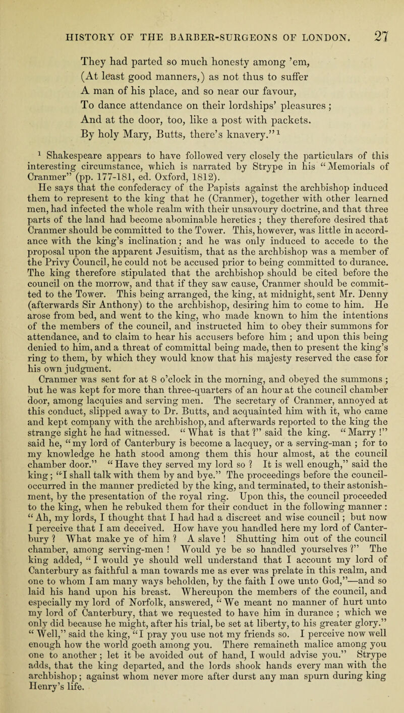 They had parted so much honesty among ’em, (At least good manners,) as not thus to suffer A man of his place, and so near our favour, To dance attendance on their lordships’ pleasures ; And at the door, too, like a post with packets. By holy Mary, Butts, there’s knavery.”1 1 Shakespeare appears to have followed very closely the particulars of this interesting circumstance, which is narrated by Strype in his “Memorials of Cranmer” (pp. 177-181, ed. Oxford, 1812). He says that the confederacy of the Papists against the archbishop induced them to represent to the king that he (Cranmer), together with other learned men, had infected the whole realm with their unsavoury doctrine, and that three parts of the land had become abominable heretics ; they therefore desired that Cranmer should be committed to the Tower. This, however, was little in accord¬ ance with the king’s inclination; and he was only induced to accede to the proposal upon the apparent Jesuitism, that as the archbishop was a member of the Privy Council, he could not be accused prior to being committed to durance. The king therefore stipulated that the archbishop should be cited before the council on the morrow, and that if they saw cause, Cranmer should be commit¬ ted to the Tower. This being arranged, the king, at midnight, sent Mr. Denny (afterwards Sir Anthony) to the archbishop, desiring him to come to him. He arose from bed, and went to the king, who made known to him the intentions of the members of the council, and instructed him to obey them summons for attendance, and to claim to hear his accusers before him ; and upon this being denied to him, and a threat of committal being made, then to present the king’s ring to them, by which they would know that his majesty reserved the case for his own judgment. Cranmer was sent for at 8 o’clock in the morning, and obeyed the summons ; but he was kept for more than three-quarters of an hour at the council chamber door, among lacquies and serving men. The secretary of Cranmer, annoyed at this conduct, slipped away to Dr. Butts, and acquainted him with it, who came and kept company with the archbishop, and afterwards reported to the king the strange sight he had witnessed. “What is that ?” said the king. “Marry !” said he, “ my lord of Canterbury is become a lacquey, or a serving-man ; for to my knowledge he hath stood among them this hour almost, at the council chamber door.” “ Have they served my lord so ? It is well enough,” said the king; “T shall talk with them by and bye.” The proceedings before the council- occurred in the manner predicted by the king, and terminated, to their astonish¬ ment, by the presentation of the royal ring. Upon this, the council proceeded to the king, when he rebuked them for their conduct in the following manner : “ Ah, my lords, I thought that I had had a discreet and wise council; but now I perceive that I am deceived. How have you handled here my lord of Canter¬ bury ? What make ye of him ? A slave ! Shutting him out of the council chamber, among serving-men ! Would ye be so handled yourselves ?” The king added, “ I would ye should well understand that I account my lord of Canterbury as faithful a man towards me as ever was prelate in this realm, and one to whom I am many ways beholden, by the faith I owe unto God,”—and so laid his hand upon his breast. Whereupon the members of the council, and especially my lord of Norfolk, answered, “We meant no manner of hurt unto my lord of Canterbury, that we requested to have him in durance ; which we only did because he might, after his trial, be set at liberty, to his greater glory.” “ Well,” said the king, “I pray you use not my friends so. I perceive now well enough how the world goeth among you. There remaineth malice among you one to another ; let it be avoided out of hand, I would advise you.” Strype adds, that the king departed, and the lords shook hands every man with the archbishop; against whom never more after durst any man spurn during king Henry’s life.