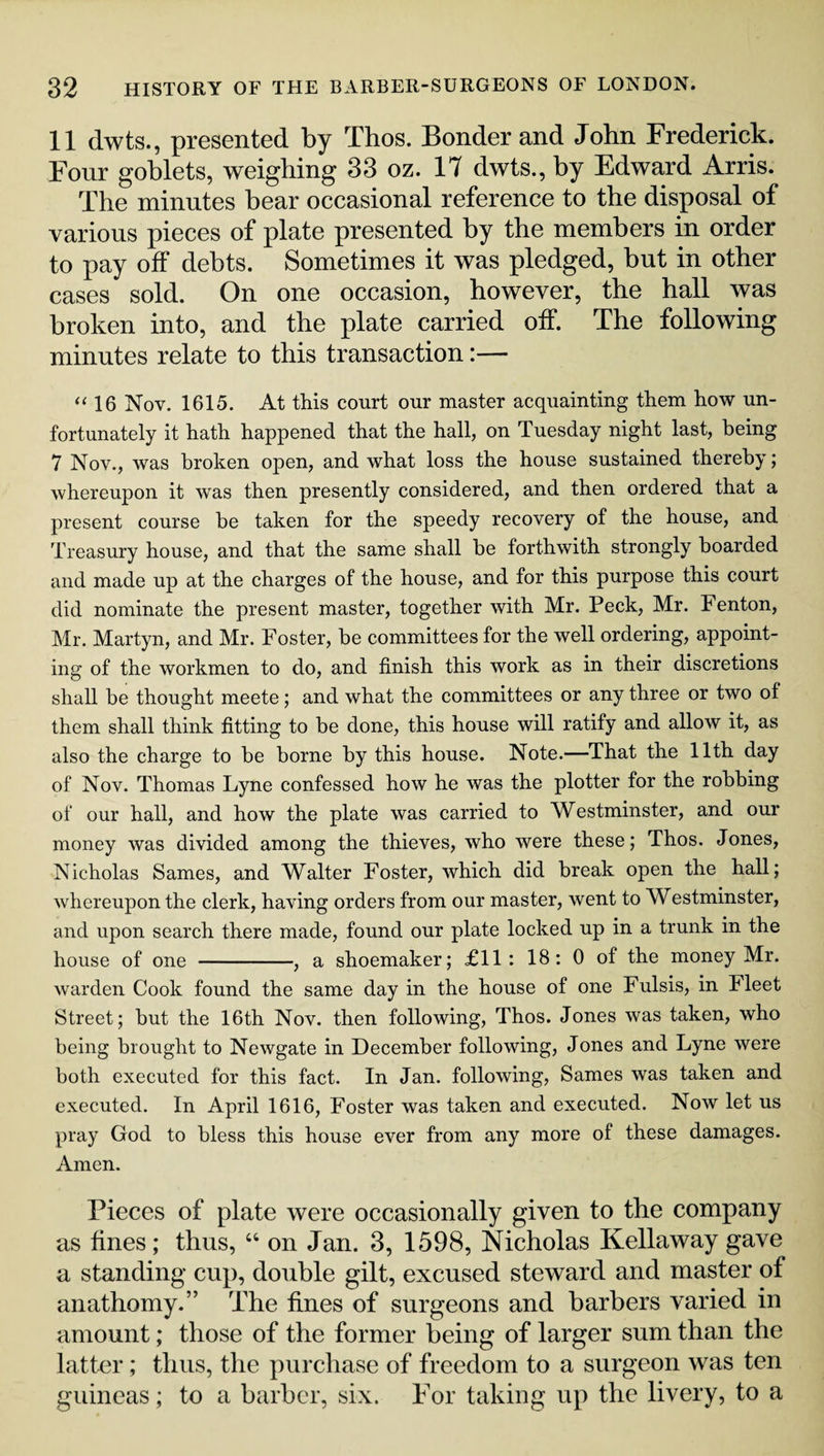 11 dwts., presented by Thos. Bonder and John Frederick. Four goblets, weighing 33 oz. 17 dwts., by Edward Arris. The minutes bear occasional reference to the disposal of various pieces of plate presented by the members in order to pay off debts. Sometimes it was pledged, but in other cases sold. On one occasion, however, the hall was broken into, and the plate carried off. The following minutes relate to this transaction:— “ 16 Nov. 1615. At this court our master acquainting them how un¬ fortunately it hath happened that the hall, on Tuesday night last, being 7 Nov., was broken open, and what loss the house sustained thereby; whereupon it was then presently considered, and then ordered that a present course be taken for the speedy recovery of the house, and Treasury house, and that the same shall be forthwith strongly boarded and made up at the charges of the house, and for this purpose this court did nominate the present master, together with Mr. Peck, Mr. Fenton, Mr. Martyn, and Mr. Foster, be committees for the well ordering, appoint¬ ing of the workmen to do, and finish this work as in their discretions shall be thought meete; and what the committees or any three or two of them shall think fitting to be done, this house will ratify and allow it, as also the charge to be borne by this house. Note.—That the 11th day of Nov. Thomas Lyne confessed how he was the plotter for the robbing of our hall, and how the plate was carried to Westminster, and our money was divided among the thieves, who were these; Thos. Jones, Nicholas Sames, and Walter Foster, which did break open the hall; whereupon the clerk, having orders from our master, went to Westminster, and upon search there made, found our plate locked up in a trunk in the house of one -, a shoemaker; £11: 18: 0 of the money Mr. warden Cook found the same day in the house of one Fulsis, in Fleet Street; but the 16th Nov. then following, Thos. Jones was taken, who being brought to Newgate in December following, Jones and Lyne were both executed for this fact. In Jan. following, Sames was taken and executed. In April 1616, Foster was taken and executed. Now let us pray God to bless this house ever from any more of these damages. Amen. Pieces of plate were occasionally given to the company as fines; thus, “ on Jan. 3, 1598, Nicholas Kellaway gave a standing cup, double gilt, excused steward and master of anathomy.” The fines of surgeons and barbers varied in amount; those of the former being of larger sum than the latter; thus, the purchase of freedom to a surgeon was ten guineas; to a barber, six. For taking up the livery, to a