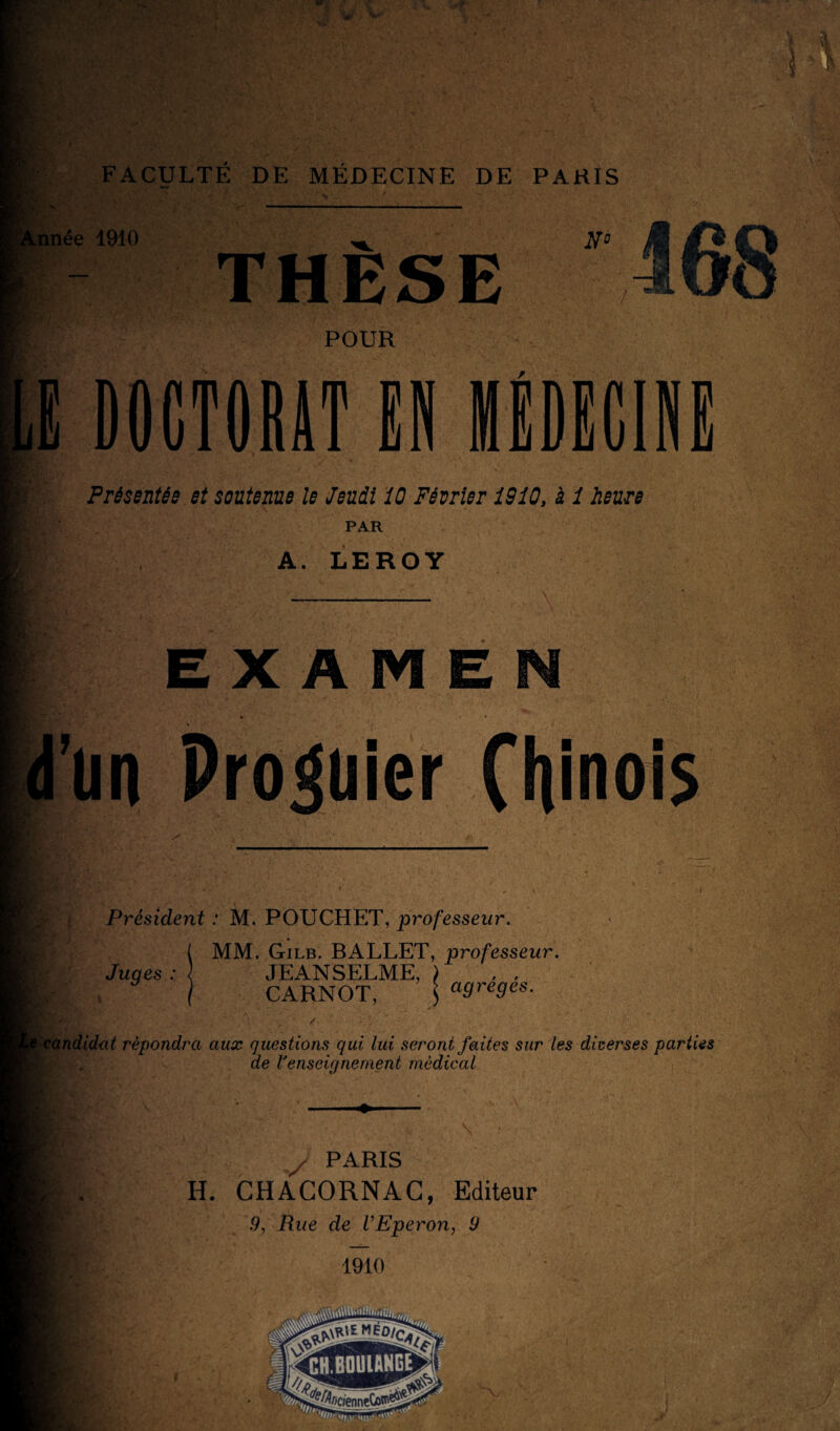 ' 1910 THÈSE T. POUR DOCTORAT EN MÉDECINE Présentée et soutenue le Jeudi 10 Février 1910, à 1 heure PAR A. LEROY E X A m E un Prôner Chinois Président : M. POUCHET, professeur. MM. Gilb. BALLET, professeur. Juges JEANSELME, CARNOT, \ Ci9re9es• indidut répondra aux questions qui lui seront faites sur les diverses parties de l’enseignement médical / PARIS H. CHACORNAC, Editeur 9, Rue de VEperon, 9 1910 V.