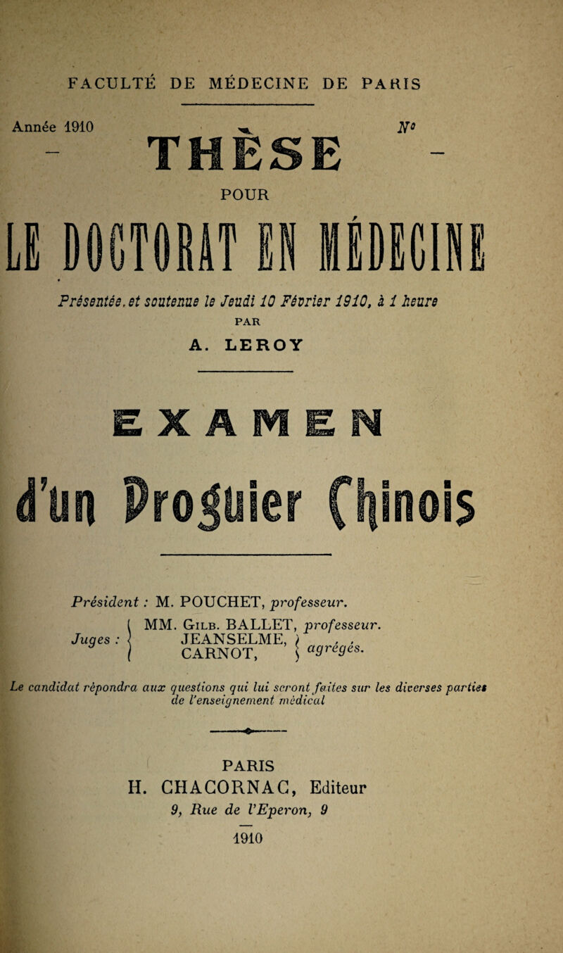 Année 1910 THÈSE No POUR DOCTORAT II «DECHI i Présentée, et soutenue le Jeudi 10 Février 1910, à 1 heure PAR A. LEROY EXAMEN d’un Premier Chinois Président : M. POUCHET, professeur. MM. Gilb. BALLET, professeur. JEANSELME, ) . . CARNOT, \ agrégés. Le candidat répondra aux questions qui lui seront faites sur les diverses parties de l'enseigne ment médical -—— PARIS H. CHACORNAC, Editeur 9, Rue de VEperon, 9 Juges : 1910