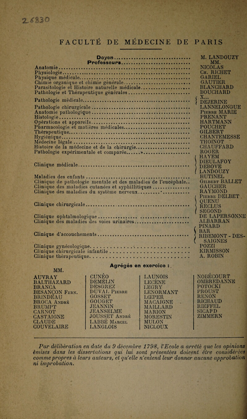 %.6%Î0 FACULTÉ DE MÉDECINE DE PARIS Doyen. Professeurs.... Anatomie. Physiologie. Physique médicale. Chimie organique et chimie générale. Parasitologie et Histoire naturelle médicale. Pathologie et Thérapeutique générales. Pathologie médicale. Pathologie chirurgicale .... Anatomie pathologique. Histologie.. Opérations et appareils. Pharmacologie et matières médicales. Thérapeutique. Hygiénique. Médecine légale. Histoire de la médecine et de la chirurgie. Pathologie expérimentale et comparée.». Clinique médicale. Maladies des enfants. Clinique de pathologie mentale et des maladies de l’eucéphale.. Clinique des maladies cutanées et syphillitiques. Clinique des maladies du système nerveux.•. Clinique chirurgicale. Clinique ophtalmologique. Clinique des maladies des voies urinaires. Clinique d’accouchements. Clinique gynécologiqne.. Clinique chirurgicale infantile. Clinique thérapeutique. M. LANDOUZY MM. NICOLAS Ch. RICHET GARIEL GAUTIER BLANCHARD BOUCHARD < X... DEJERINE LANNELONGUE Pierre MARIE PRENANT HARTMANN POUCHET GILBERT CHANTEMESSE THOINOT ' CHAUFFARD ROGER ( HAYEM DIEULAFOY ) DEBOVE f LANDOUZY HUT1NEL Gilbert B ALI.ET GAUCHER RAYMOND / Pierre DELBET QUENU \ RECLUS ( SEGOND DE LAPERSONNE ALBARRAN , PINARD \ BAR ) RIBEMONT - DES- ( SAIGNES POZZI KIRMISSON A. ROBIN MM. Agrégés en exercice AUVRAY CUNEO LAUNOIS NOBECOURT BALTHAZARD DEM È LIN LECÈNE OMBREDANNË BRANCA DESGREZ LEGRY POTOCKI BESANÇON Fern. DU VAL Pierre LENORMANT PROUST BRINDEAU GOSSET LŒPER RENON BROCA André GOUGET MACAIGNE • RICHAUD BRUMPT JEANNÏN MAILLARD RIEFFEL CARNOT JEANSELME MARION SICAPD CASTAIGNE JOUSSET André MORESTIN Z1MMERN CLAUDE LABBÉ Marcel MULON COUVELAIRE LANGLOIS NICLOUX Par délibération en date du 9 décembre 1798, l’Ecole a arreté que les opinions émises dans les dissertations qui lui sont présentées doicent être considérées comme propres à leurs auteurs, et quelle n’entend leur donner aucune approbation ni improbation.