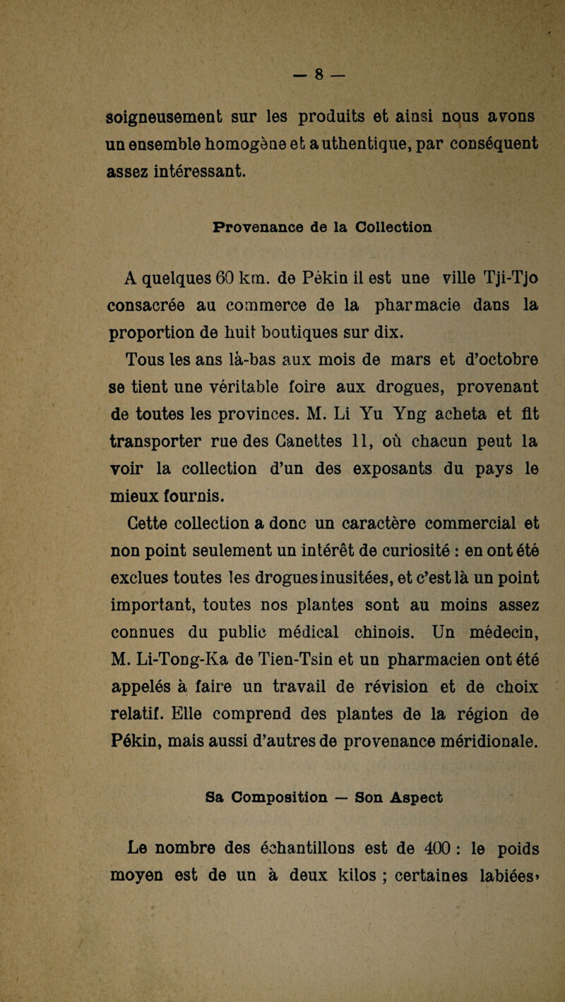 soigneusement sur les produits et ainsi nous avons un ensemble homogène et authentique, par conséquent assez intéressant. Provenance de la Collection A quelques 60 km. de Pékin il est une ville Tji-Tjo consacrée au commerce de la pharmacie dans la proportion de huit boutiques sur dix. Tous les ans là-bas aux mois de mars et d’octobre se tient une véritable foire aux drogues, provenant de toutes les provinces. M. Li Yu Yng acheta et fit transporter rue des Canettes 11, où chacun peut la voir la collection d’un des exposants du pays le mieux fournis. Cette collection a donc un caractère commercial et non point seulement un intérêt de curiosité : en ont été exclues toutes les drogues inusitées, et c’est là un point important, toutes nos plantes sont au moins assez connues du public médical chinois. Un médecin, M. Li-Tong-Ka de Tien-Tsin et un pharmacien ont été appelés à faire un travail de révision et de choix relatif. Elle comprend des plantes de la région de Pékin, mais aussi d’autres de provenance méridionale. Sa Composition — Son Aspect Le nombre des échantillons est de 400 : le poids moyen est de un à deux kilos ; certaines labiées»