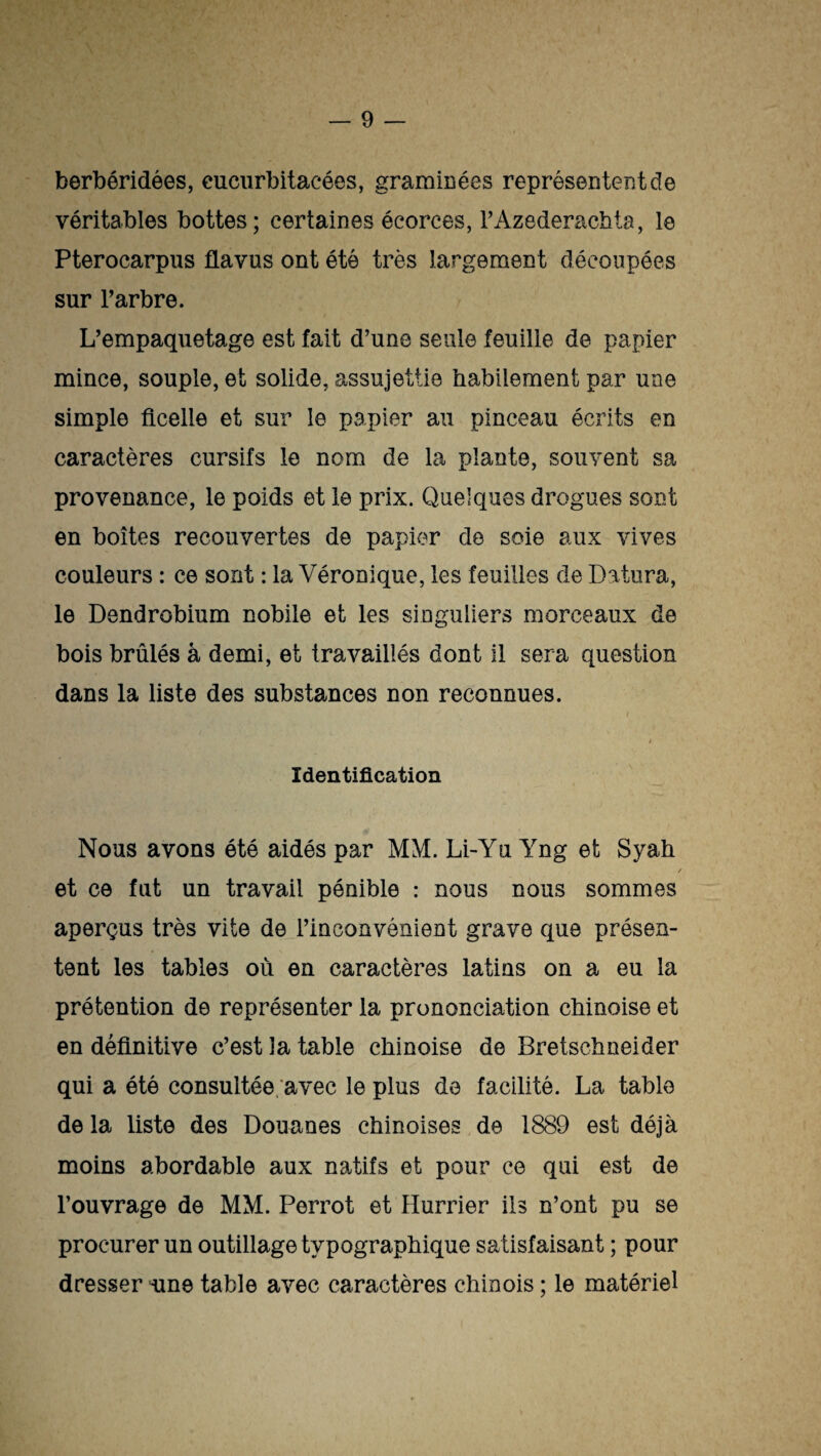 berbéridées, eucurbitacées, graminées représentent de véritables bottes; certaines écorces, FAzederachta, le Pterocarpns üavus ont été très largement découpées sur l’arbre. L’empaquetage est fait d’une seule feuille de papier mince, souple, et solide, assujettie habilement par une simple ficelle et sur le papier au pinceau écrits en caractères cursifs le nom de la plante, souvent sa provenance, le poids et le prix. Quelques drogues sont en boîtes recouvertes de papier de soie aux vives couleurs : ce sont : la Véronique, les feuilles de Dattira, le Dendrobium nobile et les singuliers morceaux de bois brûlés â demi, et travaillés dont il sera question dans la liste des substances non reconnues. / t Identification Nous avons été aidés par MM. Li-Yu Yng et Syah / et ce fut un travail pénible : nous nous sommes aperçus très vite de l’inconvénient grave que présen¬ tent les tables où en caractères latins on a eu la prétention de représenter la prononciation chinoise et en définitive c’est la table chinoise de Bretschneider qui a été consultée avec le plus de facilité. La table de la liste des Douanes chinoises de 1889 est déjà moins abordable aux natifs et pour ce qui est de l’ouvrage de MM. Perrot et Humer ils n’ont pu se procurer un outillage typographique satisfaisant ; pour dresser une table avec caractères chinois ; le matériel