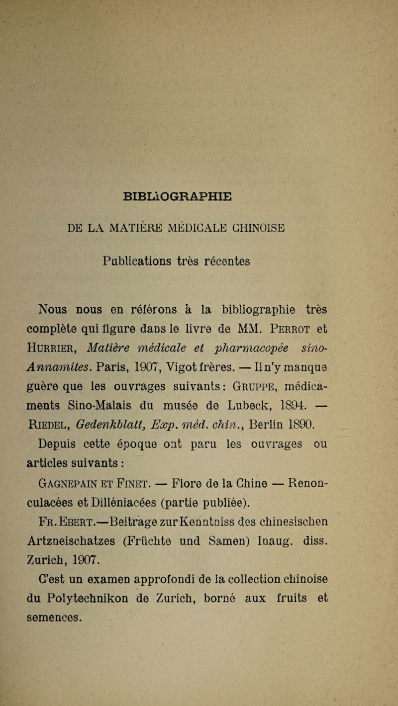 BIBLIOGRAPHIE DE LA MATIÈRE MÉDICALE CHINOISE Publications très récentes Nous nous en référons à la bibliographie très complète qui figure dans le livre de MM. Perrot et Hurrier, Matière médicale et pharmacopée sino- Annamites. Paris, 1907, Vigot frères. — 11 n’y manque guère que les ouvrages suivants : Gruppe, médica¬ ments Sino-Malais du musée de Lubeck, 1894. — Riedel, Gedenkblatt, Exp. mèd. chin., Berlin 1890. Depuis cette époque ont paru les ouvrages ou articles suivants : / Gagnepain et Finet. — Flore de la Chine — Renon- culacées et Dilléniacées (partie publiée). Fr.Ebert.—BeitragezurKenntoiss des chinesisclien Artzueischatzes (Früchte und Samen) Inaug. diss. Zurich, 1907. C’est un examen approfondi de la collection chinoise du Polytechnikon de Zurich, borné aux fruits et semences.