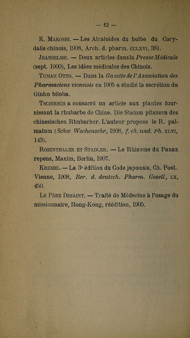 K. Makoshi. — Les Alcaloïdes du bulbe du Cory- dalis chinois, 1908, Arcli. d. pliarm. cclxvi, 381. Jeanselme. — Deux articles dans la Presse Médicale (sept. 1900), Les idées médicales des Chinois. Tumàn Otto. — Dans la Gazette de VAssociation des \ Pharmaciens viennois en 1905 a étudié la secrétion du Ginko biloba. Tschirsch a consacré un article aux plantes four¬ nissant la rhubarbe de Chine. Die Starnm pflanzen des chinesischen Rhubarber. L’auteur propose le R. pal- matum (Schw Wochenschr, 1908, f. ch. and. Ph. xlvi, 143). Rosenthaler et Stadler. — Le Rhizome du Panax repens, Maxim, Rerlin, 1907. Kremel.— La 3° édition du Code japonais, Ch. Post. Vienne, 1908, Ber. d. deutsch. Pharm. Gesell, lx, 450. Le Père Desaint. — Traité de Médecine à l’usage du missionnaire, Hong-Kong, réédition, 1905.