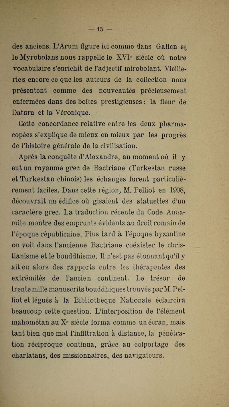 des anciens. L'Arum figure ici comme dans Galien et le Myrobolans nous rappelle le XVIe siècle où notre vocabulaire s’enrichit de l’adjectif mirobolant. Vieille¬ ries encore ce que les auteurs de la collection nous présentent comme des nouveautés précieusement enfermées dans des boîtes prestigieuses : la fleur de Datura et la Véronique. Cette concordance relative entre les deux pharma¬ copées s’explique de mieux en mieux par les progrès de l’histoire générale de la civilisation. Après la conquête d’Alexandre, au moment où il y eut un royaume grec de Bactriane (Turkestan russe et Turkestan chinois) les échanges furent particuliè¬ rement faciles. Dans cette région, M. Peiliot en 1908, découvrait un édifice où gisaient des statuettes d’un caractère grec. La traduction récente du Coda Anna- mile montre des emprunts évidents au droit romain de l’époque républicaine. Plus tard à l’époque byzantine on voit dans l’ancienne Bactriane coéxister le chris¬ tianisme et le bouddhisme. Il n’est pas étonnant qu’il y ait eu alors des rapports entre les thérapeutes des extrémités de l’ancien continent. Le trésor de trente mille manuscrits bouddhiques trouvés par M. Pei¬ liot et légués à la Bibliothèque Nationale éclaircira beaucoup cette question. L’interposition de l’élément mahométan au Xe siècle forma comme un écran, mais tant bien que mal l’infiltration à distance, la pénétra¬ tion réciproque continua, grâce au colportage des charlatans, des missionnaires, des navigateurs.