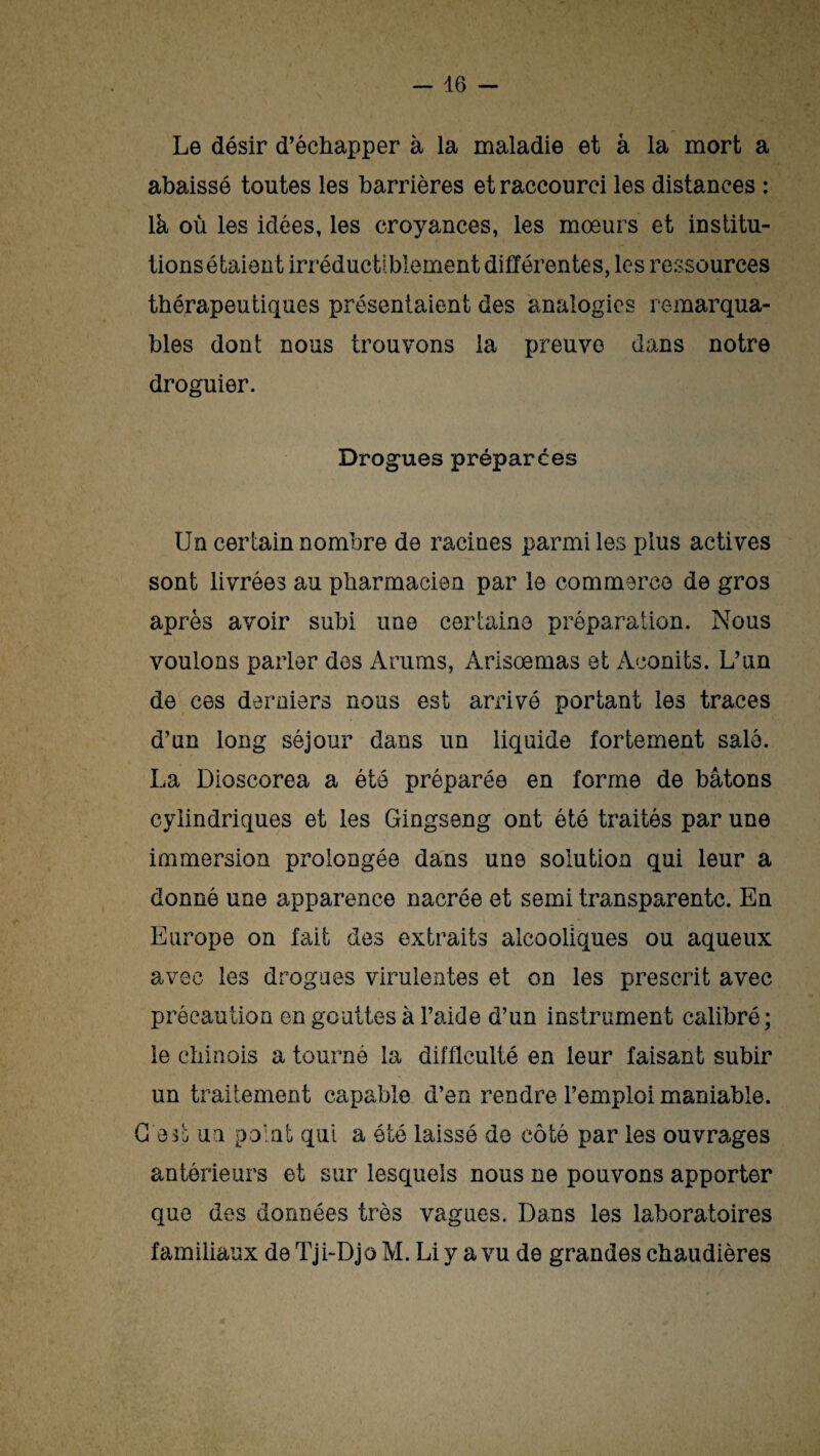 Le désir d’échapper à la maladie et à la mort a abaissé toutes les barrières et raccourci les distances : là où les idées, les croyances, les mœurs et institu¬ tions étaient irréductiblement différentes, les ressources thérapeutiques présentaient des analogies remarqua¬ bles dont nous trouvons la preuve dans notre droguier. Drogues préparées Un certain nombre de racines parmi les plus actives sont livrées au pharmacien par le commerce de gros après avoir subi une certaine préparation. Nous voulons parler des Arums, Arisœmas et Aconits. L’un de ces derniers nous est arrivé portant les traces d’un long séjour dans un liquide fortement salé. La Dioscorea a été préparée en forme de bâtons cylindriques et les Gingseng ont été traités par une immersion prolongée dans une solution qui leur a donné une apparence nacrée et semi transparente. En Europe on fait des extraits alcooliques ou aqueux avec les drogues virulentes et on les prescrit avec précaution en gouttes à l’aide d’un instrument calibré; le chinois a tourné la difficulté en leur faisant subir un traitement capable d’en rendre l’emploi maniable. C'est un point qui a ôté laissé de côté par les ouvrages antérieurs et sur lesquels nous ne pouvons apporter que des données très vagues. Dans les laboratoires familiaux de Tji-Djo M. Li y a vu de grandes chaudières