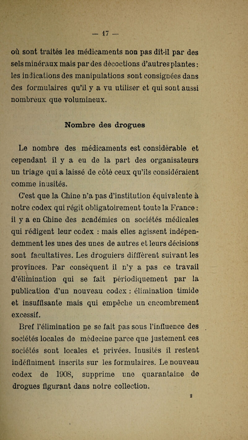 où sont traités les médicaments non pas dit-il par des sels minéraux mais par des décoctions d'autres plantes : les indications des manipulations sont consignées dans des formulaires qu'il y a vu utiliser et qui sont aussi nombreux que volumineux. Nombre des drogues Le nombre des médicaments est considérable et cependant il y a eu de la part des organisateurs un triage quia laissé de côté ceux qu’ils considéraient comme inusités. C'est que la Chine n’a pas d'institution équivalente à notre codex qui régit obligatoirement toute la France : il y a en Chine des académies on sociétés médicales qui rédigent leur codex : mais elles agissent indépen- demment les unes des unes de autres et leurs décisions sont facultatives. Les droguiers différent suivant les provinces. Par conséquent il n’y a pas ce travail v d’élimination qui se fait périodiquement par la publication d’un nouveau codex : élimination timide et insuffisante mais qui empêche un encombrement excessif. Bref l’élimination ne so fait pas sous l’influence des sociétés locales de médecine parce que justement ces sociétés sont locales et privées. Inusités il restent indéfiniment inscrits sur les formulaires. Le nouveau codex de 1908, supprime une quarantaine de drogues figurant dans notre collection. 3