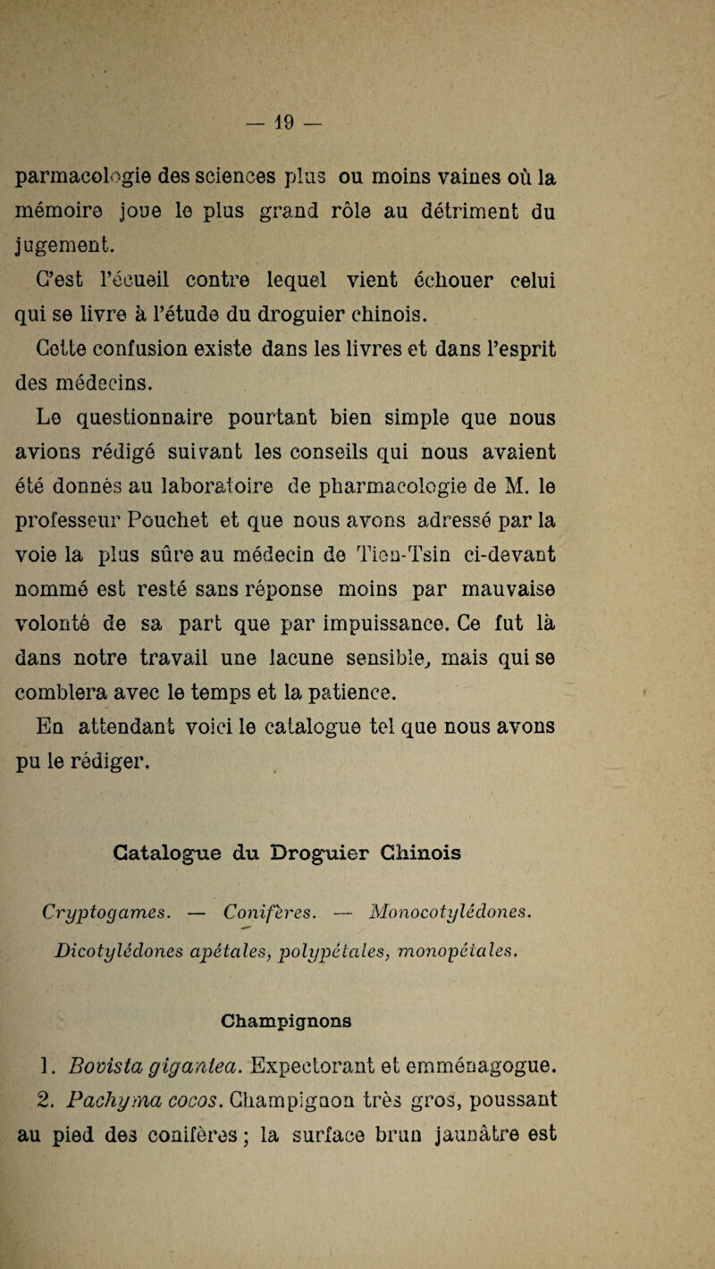 parmaeologie des sciences plus ou moins vaines où la mémoire joue le plus grand rôle au détriment du jugement. C’est l’écueil contre lequel vient échouer celui qui se livre à l’étude du droguier chinois. Cette confusion existe dans les livres et dans l’esprit des médecins. Le questionnaire pourtant bien simple que nous avions rédigé suivant les conseils qui nous avaient été donnés au laboratoire de pharmacologie de M. le professeur Pouchet et que nous avons adressé par la voie la plus sûre au médecin de Tien-Tsin ei-devant nommé est resté sans réponse moins par mauvaise volonté de sa part que par impuissance. Ce fut là dans notre travail une lacune sensible, mais qui se comblera avec le temps et la patience. En attendant voici le catalogue tel que nous avons pu le rédiger. Catalogue du Droguier Chinois Cryptogames. — Conifères. — Monocotylédones. Dicotylédones apétales, polypéiales, monopétales. Champignons 1. Bovista gigantea. Expectorant et emménagogue. 2. Pachyma cocos. Champignon très gros, poussant au pied des conifères ; la surface brun jaunâtre est