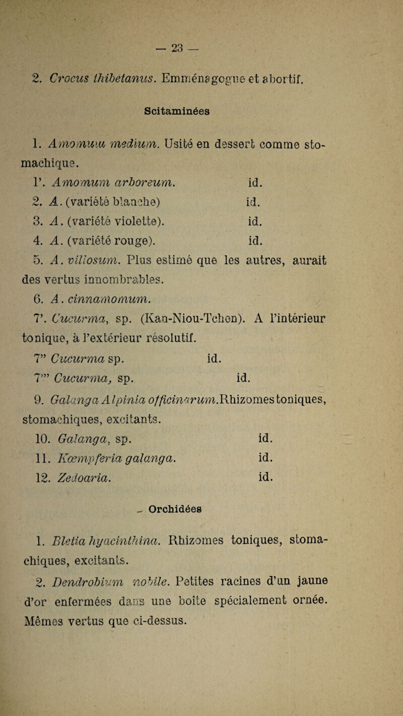 2. Crocus thibetanus. Emmenagogne et abortif. Scitaminées 1. Amomuia medium. Usité en dessert comme sto¬ machique. T. Amomum arboreum. id. 2. A. (variété blanche) id. 3. A. (variété violette). id. 4. A. (variété rouge). id. 5. A. villosum. Plus estimé que les autres, aurait des vertus innombrables. 6. A. cinnamoMum. 7’. Cucurma, sp. (Kau-Niou-Tchen). A l’intérieur tonique, à l’extérieur résolutif. 7” Cucurma sp. id. 7”’ Cucurma, sp. id. 9. Galanga A Ipinia officimrum.Rhizomes toniques, stomachiques, excitants. 10. Galanga, sp. id. 11. Kœmpferla galanga. id. 12. Zedoaria. id. - Orchidées 1. Blelia hyacinthina. Rhizomes toniques, stoma¬ chiques, excitants. 2. Dendrobium nobile. Petites racines d’un jaune d’or enfermées dans une boîte spécialement ornée. Mêmes vertus que ci-dessus.