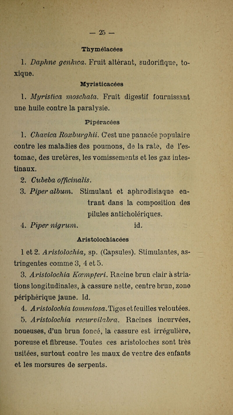 / — 25 - Thymélacées 1. Daphné genkwa. Fruit altérant, sudorifique, to¬ xique. Myristicacées 1. Myristica moschata. Fruit digestif fournissant une huile contre la paralysie. Pipéracées 1. Chavica Roxburghii. C’est une panacée populaire contre les maladies des poumons, de la rate, de l’es¬ tomac, des uretères, les vomissements et les gaz intes¬ tinaux. 2. Cuheba officinalis. 3. Piper album. Stimulant et aphrodisiaque en¬ trant dans la composition des pilules anticholériques. 4. Piper nigrum. id. Aristolochiacées 1 et 2. Aristolochia, sp. (Capsules). Stimulantes, as¬ tringentes comme 3, 4 et 5, 3. Aristolochia Kœmpferi. Racine brun clair à stria¬ tions longitudinales, h cassure nette, centre brun, zone périphérique jaune. Id. 4. A ristolochia tomentosa. Tiges et feuilles veloutées. 5. Aristolochia recurvilabra. Racines incurvées, noueuses, d’un brun foncé, la cassure est irrégulière, poreuse et fibreuse. Toutes ces aristoloches sont très usitées, surtout contre les maux de ventre des enfants et les morsures de serpents.