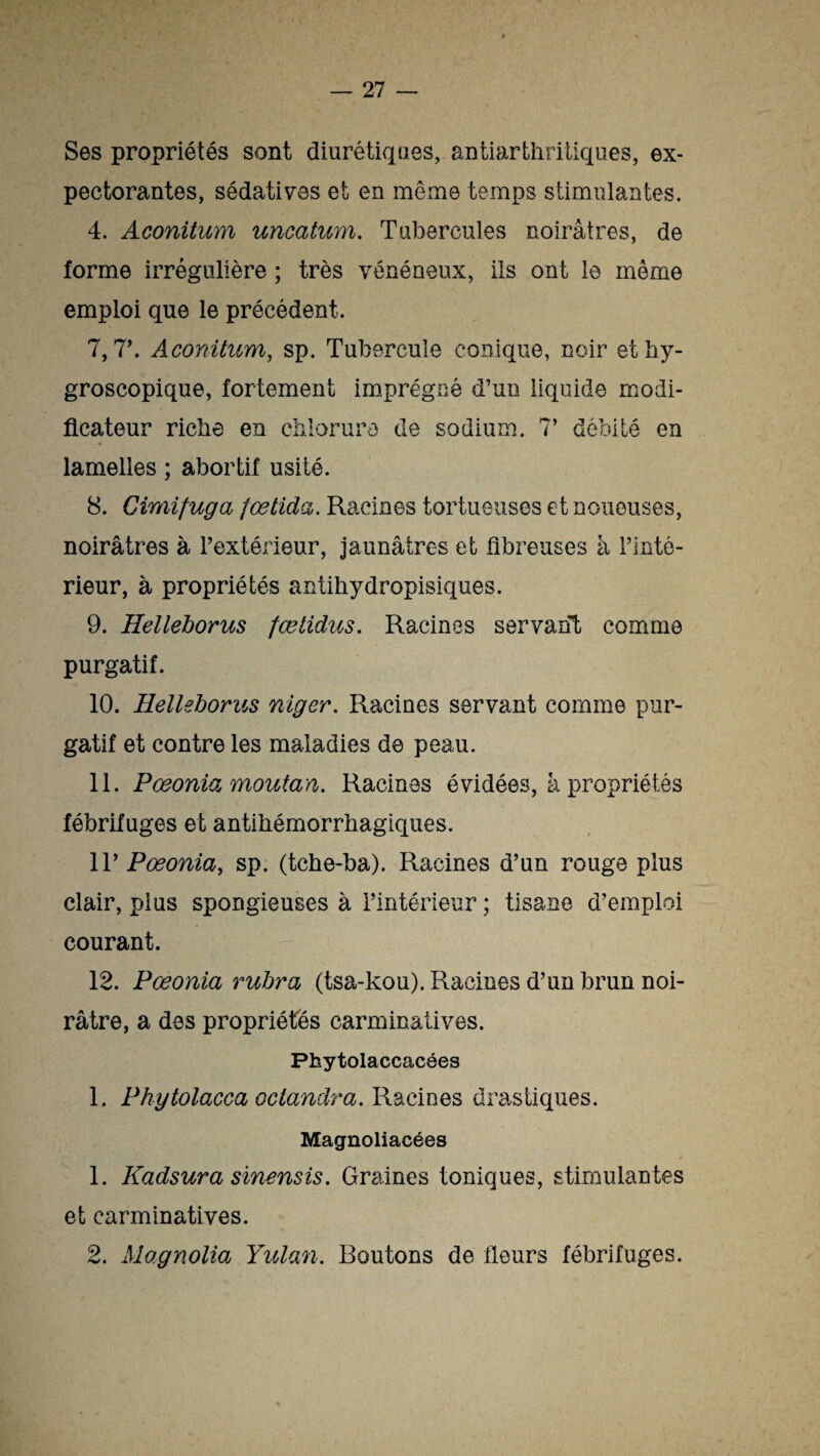 Ses propriétés sont diurétiques, antiarthritiques, ex¬ pectorantes, sédatives et en même temps stimulantes. 4. Aconitum uncatum. Tubercules noirâtres, de forme irrégulière ; très vénéneux, ils ont le même emploi que le précédent. 7,7’. Aconitum, sp. Tubercule conique, noir ethy- groscopique, fortement imprégné d’un liquide modi¬ ficateur riche en chlorure de sodium. 7’ débité en lamelles ; abortif usité. 8. Cimifuga fœtida. Racines tortueuses et noueuses, noirâtres à l’extérieur, jaunâtres et fibreuses à l’inté¬ rieur, à propriétés antihydropisiques. 9. Helleborus fœtidus. Racines servant comme purgatif. 10. Helleborus niger. Racines servant comme pur¬ gatif et contre les maladies de peau. 11. Pœonia moutan. Racines évidées, à propriétés fébrifuges et antihémorrhagiques. Il’ Pœonia, sp. (tche-ba). Racines d’un rouge plus clair, pius spongieuses à l’intérieur ; tisane d’emploi courant. 12. Pœonia rubra (tsa-kou). Racines d’un brun noi¬ râtre, a des propriétés carminatives. Phytolaccacées 1. Phytolacca oclandra, Racines drastiques. Magnoliacées 1. Kadsura sinensis. Graines toniques, stimulantes et carminatives. 2. Magnolia Yulan. Boutons de fleurs fébrifuges.