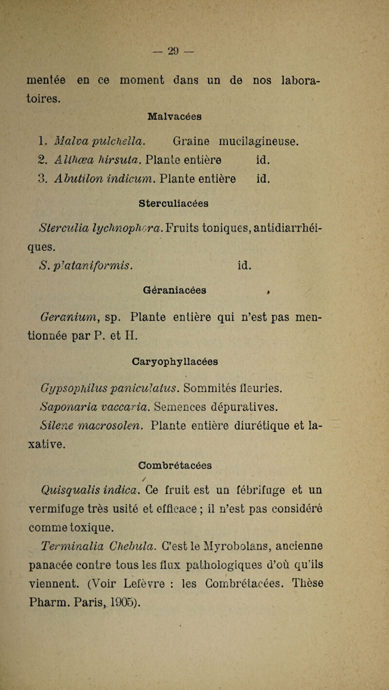 mentée en ce moment dans un de nos labora¬ toires. Malvacées 1. Malva pulchelïa. Graine mucilagineuse. 2. Althœa hirsuta. Plan le entière id. 3. Abutilon indicum. Plante entière id. Sterculiacées Sterculia lychnophora. Fruits toniques, antidiarrhéi¬ ques. S. p'ataniformis. id. Géraniacées » Géranium, sp. Plante entière qui n’est pas men¬ tionnée par P. et H. Caryophyllacées ê • »_ Gypsophilus paniculatus. Sommités fleuries. Saponaria vaccaria. Semences dépuratives. Silene macrosolen. Plante entière diurétique et la¬ xative. Combrétacées / Quisqualis indica. Ce fruit est un fébrifuge et un vermifuge très usité et efficace ; il n’est pas considéré comme toxique. Terminalia Chebula. C’est le Myrobolans, ancienne panacée contre tous les flux pathologiques d’où qu'ils viennent. (Voir Lefèvre : les Combrétacées. Thèse Pharm. Paris, 1905).