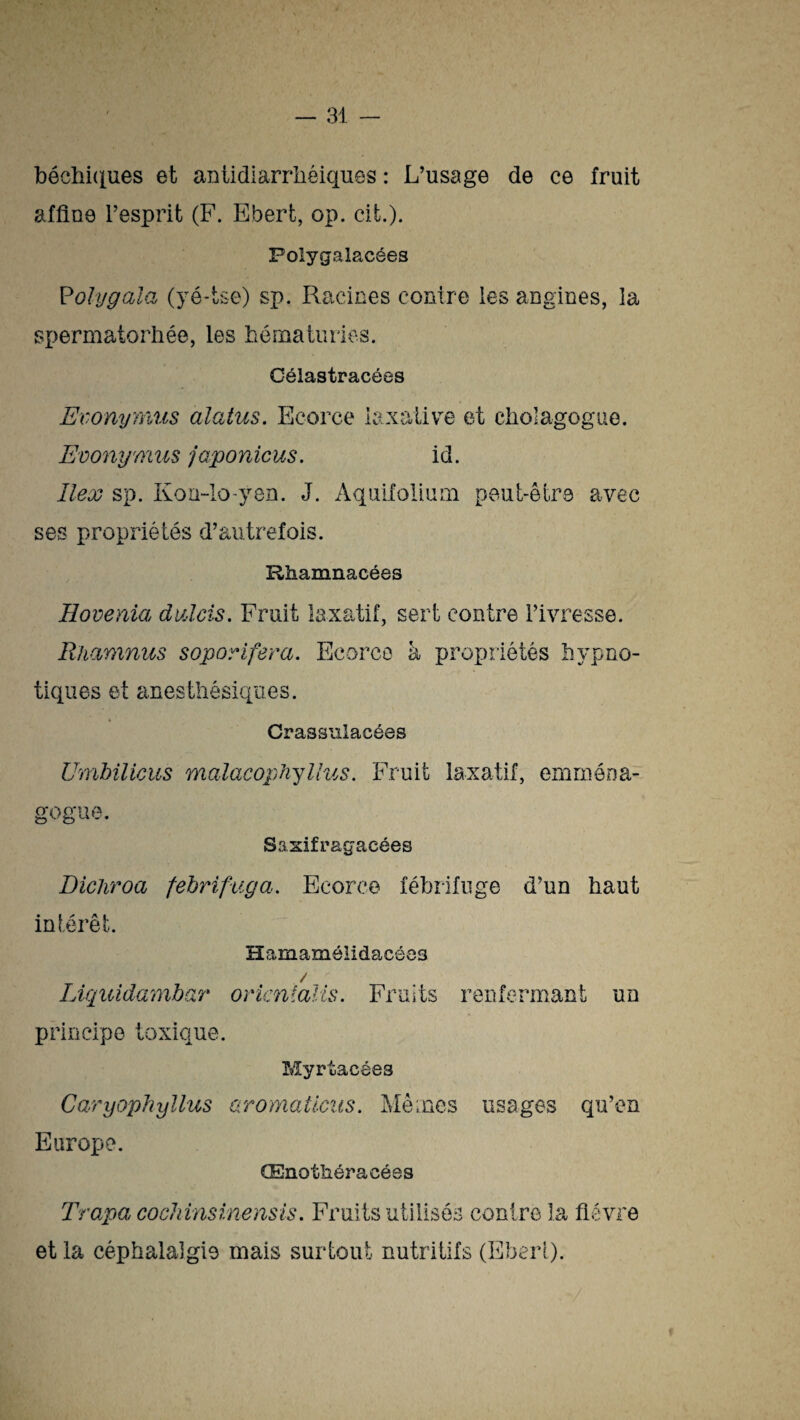 béchiques et antidiarrhéiques : L’usage de ce fruit afflue l’esprit (F. Ebert, op. cit). Polygalacées Polygala (yé-tse) sp. Racines contre les angines, la spermatorhée, les hématuries. Célastracôes Evonyïïius alatus. Ecorce laxative et cholagogue. Evonymus japonicus. id. îlex sp. Kori-lo-yen. J. Aquifolium peut-être avec ses propriétés d’autrefois. Rhamnacées Hovenia duAcis. Fruit laxatif, sert contre l’ivresse. Rhamnus soporifera. Ecorce à propriétés hypno¬ tiques et anesthésiques. Crassulacées Umbilicus malacophyllus. Fruit laxatif, emména- gogue. Saxifragacées Dichroa febrifuga. Ecorce fébrifuge d’un haut intérêt. Hamamélidacées / Liquidambar oricnîalis. Fruits renfermant un principe toxique. Myrtacées Caryophyllus aromaücus. Mêmes usages qu’en Europe. CEnothéracées Trapa cochinsinensis. Fruits utilisés contre la fièvre et la céphalalgie mais surtout nutritifs (Eberi).