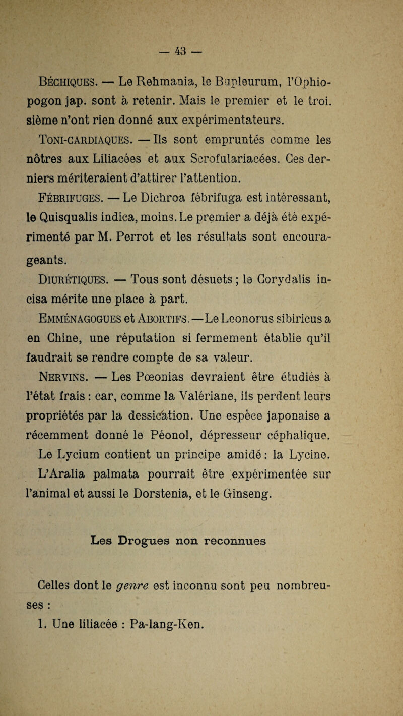 Béchiques. — Le Rehmania, le Bupleurum, l’Ophio- pogon jap. sont à retenir. Mais le premier et le troi¬ sième n’ont rien donné aux expérimentateurs. Toni-cardiaques. —Ils sont empruntés comme les nôtres aux Liliacôes et aux Scrofulariacées. Ges der¬ niers mériteraient d’attirer l’attention. Fébrifuges. — Le Dichroa fébrifuga est intéressant, le Quisqualis indica, moins. Le premier a déjà été expé¬ rimenté par M. Perrot et les résultats sont encoura¬ geants. Diurétiques. — Tous sont désuets; le Gorydalis in¬ cisa mérite une place à part. Emménagogues et Abortifs.—Le Leonorus sibiricus a en Chine, une réputation si fermement établie qu’il faudrait se rendre compte de sa valeur. Nervins. — Les Pœonias devraient être étudiés à l’état frais : car, comme la Valériane, ils perdent leurs propriétés par la dessiccation. Une espèce japonaise a récemment donné le Péonol, dépresseur céphalique. Le Lycium contient un principe amidé : la Lycine. L’Aralia palmata pourrait être expérimentée sur l’animal et aussi le Dorstenia, et le Ginseng. Les Drogues non reconnues Celles dont le genre est inconnu sont peu nombreu¬ ses : 1. Une liiiacée : Pa-lang-Ken.