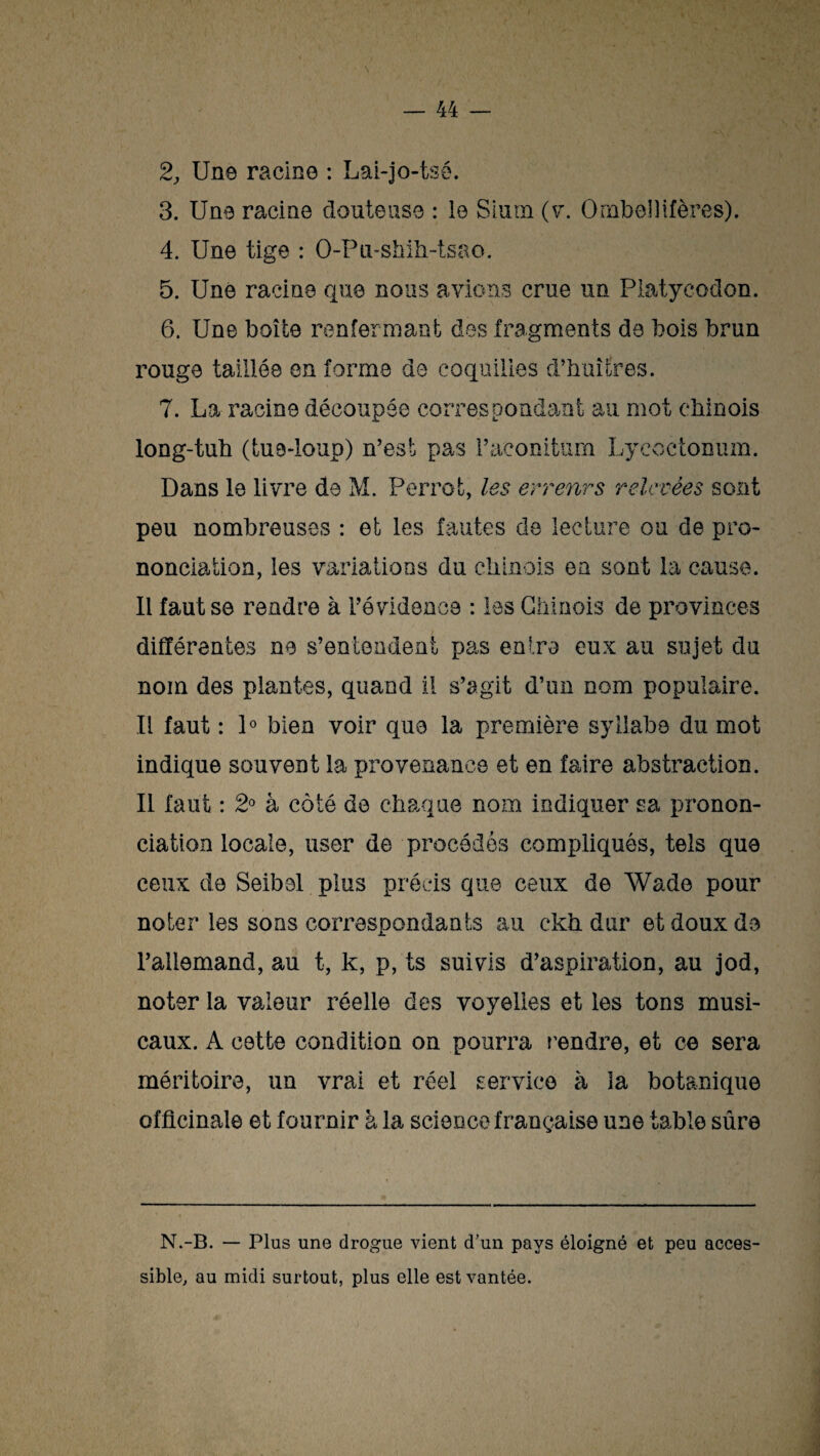 2j Une racine : Lai-jo-tsê. 3. Une racine douteuse : le Sium (v. Ornbel)itères). 4. Une tige : O-Pu-shih-tsao. 5. Une racine que nous avions crue un Platyeodon. 6. Une boîte renfermant des fragments de bois brun rouge taillée en forme de coquilles d’huîtres. 7. La racine découpée correspondant au mot chinois long-tuh (tue-loup) n’est pas Faeoniturn Lyeoetonum. Dans le livre de M. Perrot, les erreurs relevées sont peu nombreuses : et les fautes de lecture ou de pro¬ nonciation, les variations du chinois en sont la cause. Il faut se rendre à l’évidence : les Chinois de provinces différentes ne s’entendent pas enl.ro eux au sujet du nom des plantes, quand il s’agit d’un nom populaire. Il faut : 1° bien voir que la première syllabe du mot indique souvent la provenance et en faire abstraction. Il faut : 2° à côté de chaque nom indiquer sa pronon¬ ciation locale, user de procédés compliqués, tels que ceux de Seibel plus précis que ceux de Wade pour noter les sons correspondants au ekh dur et doux de l’allemand, au t, k, p, ts suivis d’aspiration, au jod, noter la valeur réelle des voyelles et les tons musi¬ caux. A cette condition on pourra rendre, et ce sera méritoire, un vrai et réel service à la botanique officinale et fournir à la science française une table sûre N.-B. — Plus une drogue vient d’un pays éloigné et peu acces¬ sible, au midi surtout, plus elle est vantée.