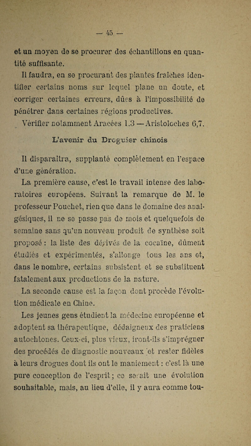 et un moyen de se procurer des échantillons en quan¬ tité suffisante. Ii faudra, en se procurant des plantes fraîches iden¬ tifier certains noms sur lequel plane un doute, et corriger certaines erreurs, dues à l’impossibilité de pénétrer dans certaines régions productives. Vérifier notamment Aracées 1.3—Aristoloches 6,7. L’avenir du Drcguier chinois Il disparaîtra, supplanté complètement en l’espace d’une génération. La première cause, e/est le travail intense des labo¬ ratoires européens. Suivant la remarque de M. le professeur Pouchet, rien que dans le domaine des anal¬ gésiques, il ne se passe pas de mois et quelquefois de semaine sans qu’un nouveau produit de synthèse soit proposé : ia liste des déyivés de la cocaïne, dûment étudiés et expérimentés, s’allonge tous les ans et, dans le nombre, certains subsistent et se substituent fatalement aux productions de îa nature. La seconde cause est la façon dont procède l’évolu¬ tion médicale en Chine. Les jeunes gens étudient la médecine européenne et adoptent sa thérapeutique, dédaigneux des praticiens autochtones. Ceux-ci, plus vieux, iront-ils s'imprégner des procédés de diagnostic nouveaux 'et rester fidèles à leurs drogues dont ils ont le maniement : c'est là une pure conception de l'esprit ; co serait une évolution souhaitable, mais, au lieu d’elle, il y aura comme tou-