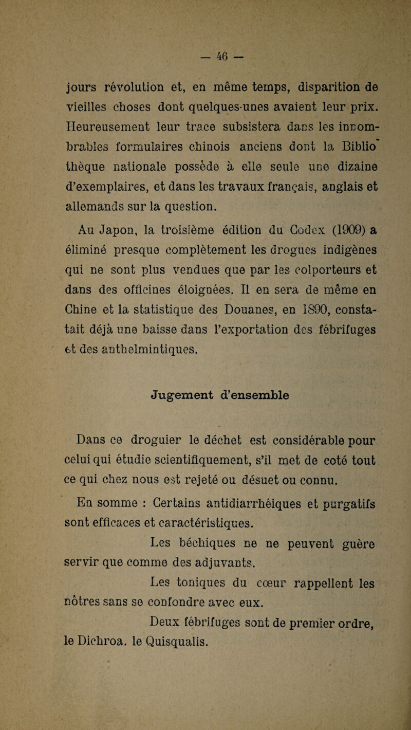 jours révolution et, en même temps, disparition de vieilles choses dont quelques-unes avaient leur prix. Heureusement leur trace subsistera dans les innom¬ brables formulaires chinois anciens dont la Biblio thèque nationale possède à elle seule une dizaine d’exemplaires, et dans les travaux français, anglais et allemands sur la question. Au Japon, la troisième édition du Codex (1909) a éliminé presque complètement les drogues indigènes qui ne sont plus vendues que par les colporteurs et dans des officines éloignées. Il en sera de même en Chine et la statistique des Douanes, en 1890, consta¬ tait déjà une baisse dans l’exportation des fébrifuges et des anthelmintiques. Jugement d’ensemble Dans ce droguier le déchet est considérable pour celui qui étudie scientifiquement, s’il met de coté tout ce qui chez nous est rejeté ou désuet ou connu. En somme : Certains antidiarrhéiques et purgatifs sont efficaces et caractéristiques. Les béehiques ne ne peuvent guère servir que comme des adjuvants. Les toniques du cœur rappellent les nôtres sans se confondre avec eux. Deux fébrifuges sont de premier ordre, le Dichroa. le Quisqualis.