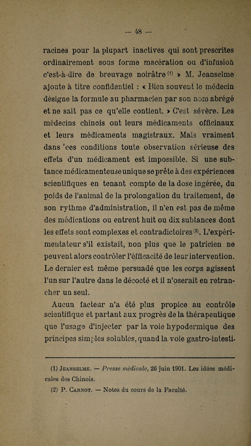 racines pour la plupart inactives qui sont prescrites ordinairement sous forme macération ou d’infusion c’est-à-dire de breuvage noirâtre» M. Jeanselme ajoute à titre confidentiel : < Bien souvent le médecin désigne la formule au pharmacien par son nom abrégé et ne sait pas ce qu’elle contient. » C’est sévère. Les médecins chinois ont leurs médicaments officinaux et leurs médicaments magistraux. Mais vraiment dans rces conditions toute observation sérieuse des effets d’un médicament est impossible. Si une sub- tance médicamenteuse unique se prête à des expériences scientifiques en tenant compte de la dose ingérée, du poids de l’animal de la prolongation du traitement, de son rythme d’administration, il n’en est pas de même des médications ou entrent huit ou dix subtances dont les effets sont complexes et contradictoires^. L’expéri¬ mentateur s’il existait, non plus que le patricien ne peuvent alors contrôler l’efficacité de leur intervention. Le dernier est même persuadé que les corps agissent l’un sur l’autre dans le décodé et il n’oserait en retran¬ cher un seul. Aucun facteur n’a été plus propice au contrôle scientifique et partant aux progrès de la thérapeutique que l’usage d’injecter par la voie hypodermique des principes simples solubles, quand la voie gastro-iniesti- (1) Jeanselme. — Presse médicale, 26 juin 1901. Les idées médi¬ cales des Chinois. (2) P. Carnot. — Notes du cours de la Faculté.