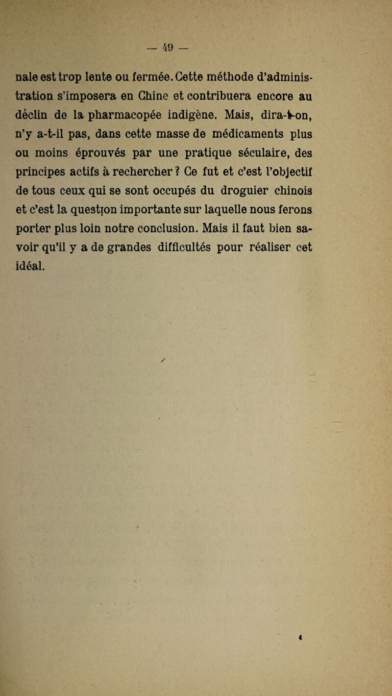 nale est trop lente ou fermée. Cette méthode d’adminis¬ tration s’imposera en Chine et contribuera encore au déclin de la pharmacopée indigène. Mais, dira-Von, n’y a-t-il pas, dans cette masse de médicaments plus ou moins éprouvés par une pratique séculaire, des principes actifs à rechercher ? Ce fut et c’est l’objectif de tous ceux qui se sont occupés du droguier chinois et c’est la question importante sur laquelle nous ferons porter plus loin notre conclusion. Mais il faut bien sa¬ voir qu’il y a de grandes difficultés pour réaliser cet idéal.