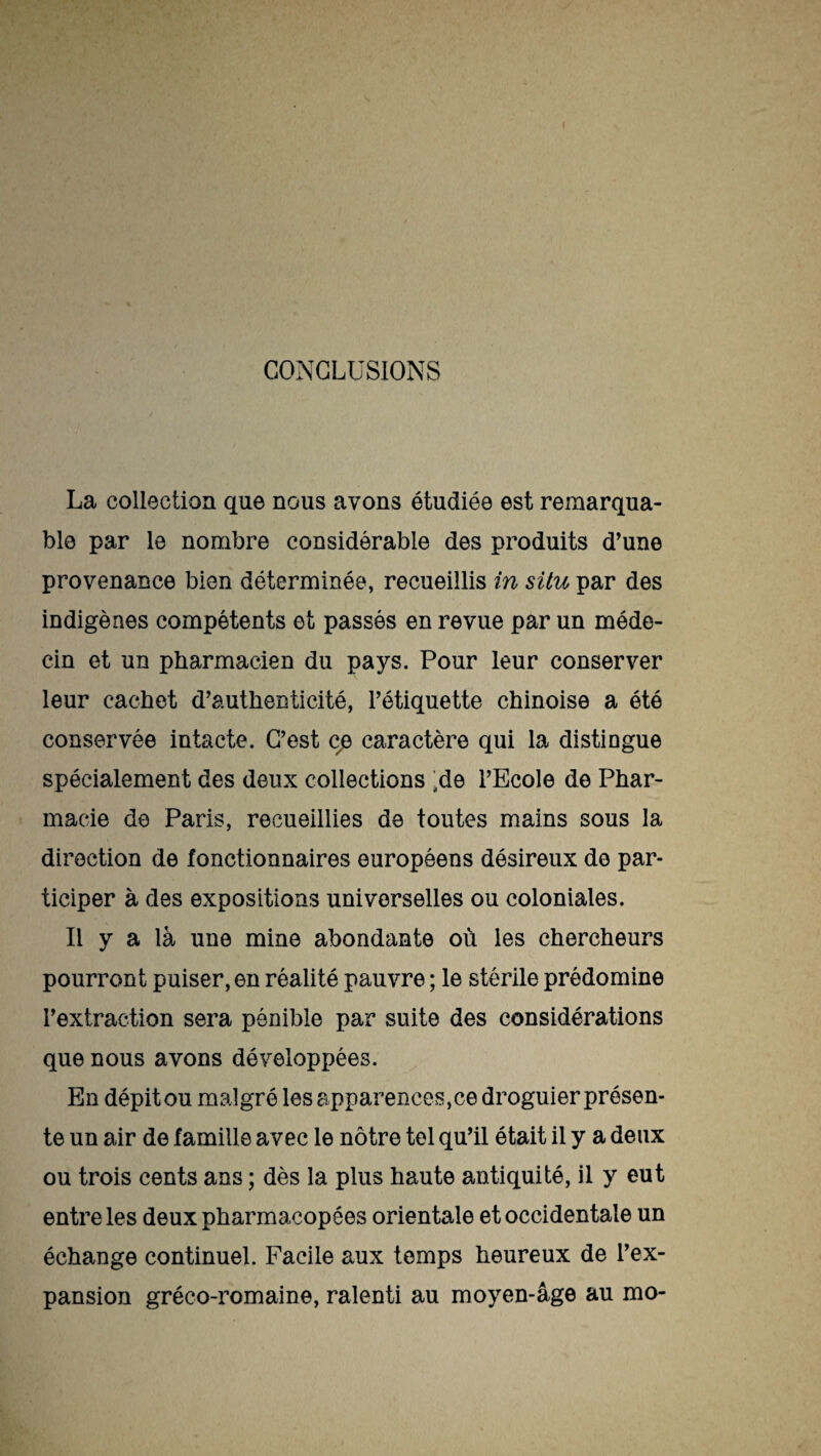 CONCLUSIONS La collection que nous avons étudiée est remarqua¬ ble par le nombre considérable des produits d’une provenance bien déterminée, recueillis in situ par des indigènes compétents et passés en revue par un méde¬ cin et un pharmacien du pays. Pour leur conserver leur cachet d’authenticité, l’étiquette chinoise a été conservée intacte. C’est ce caractère qui la distingue spécialement des deux collections ;de l’Ecole de Phar¬ macie de Paris, recueillies de toutes mains sous la direction de fonctionnaires européens désireux do par¬ ticiper à des expositions universelles ou coloniales. Il y a là une mine abondante où les chercheurs pourront puiser, en réalité pauvre ; le stérile prédomine l’extraction sera pénible par suite des considérations que nous avons développées. En dépit ou malgré les apparences,ce droguier présen¬ te un air de famille avec le nôtre tel qu’il était il y a deux ou trois cents ans ; dès la plus haute antiquité, il y eut entre les deux pharmacopées orientale et occidentale un échange continuel. Facile aux temps heureux de l’ex¬ pansion gréco-romaine, ralenti au moyen-âge au mo-