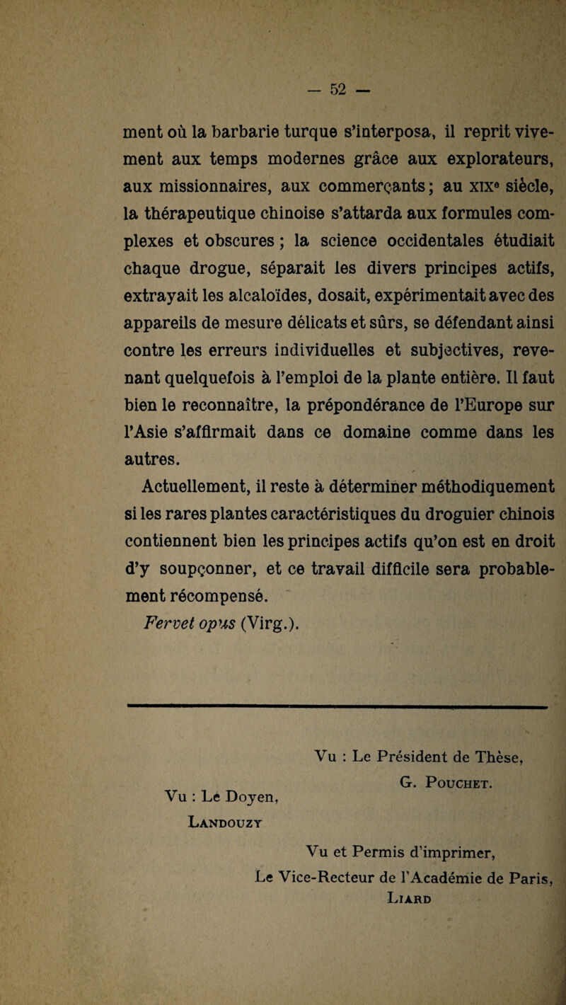 ment où la barbarie turque s’interposa, il reprit vive¬ ment aux temps modernes grâce aux explorateurs, aux missionnaires, aux commerçants ; au xixe siècle, la thérapeutique chinoise s’attarda aux formules com¬ plexes et obscures ; la science occidentales étudiait chaque drogue, séparait les divers principes actifs, extrayait les alcaloïdes, dosait, expérimentait avec des appareils de mesure délicats et sûrs, se défendant ainsi contre les erreurs individuelles et subjectives, reve¬ nant quelquefois à l’emploi de la plante entière. Il faut bien le reconnaître, la prépondérance de l’Europe sur l’Asie s’affirmait dans ce domaine comme dans les autres. r Actuellement, il reste à déterminer méthodiquement si les rares plantes caractéristiques du droguier chinois contiennent bien les principes actifs qu’on est en droit d’y soupçonner, et ce travail difficile sera probable¬ ment récompensé. Fervet opus (Virg.). Vu : Lé Doyen, Landouzy Vu : Le Président de Thèse, G. Pouchet. Vu et Permis d’imprimer, Le Vice-Recteur de l’Académie de Paris, Liard