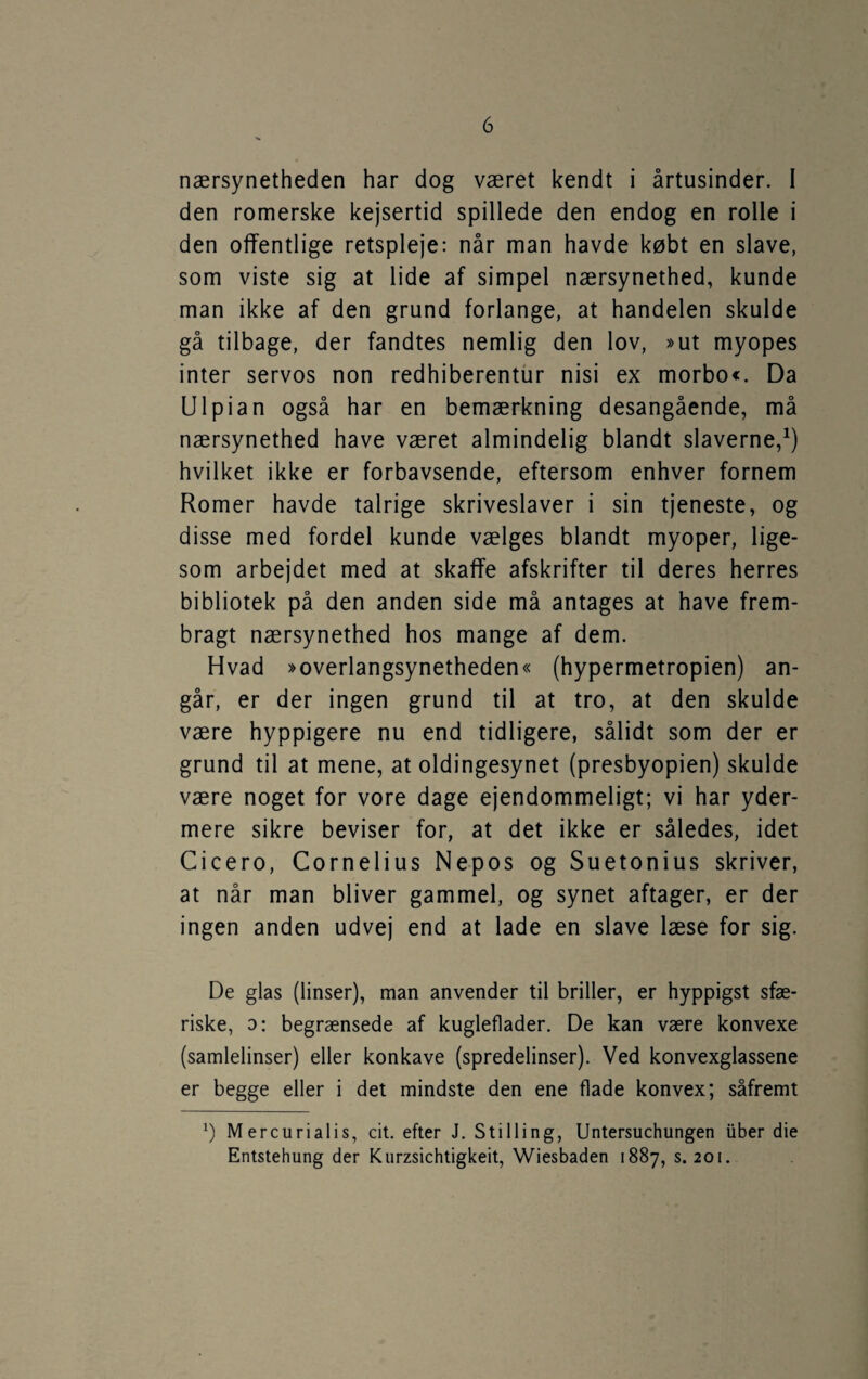 nærsynetheden har dog været kendt i årtusinder. I den romerske kejsertid spillede den endog en rolle i den offentlige retspleje: når man havde købt en slave, som viste sig at lide af simpel nærsynethed, kunde man ikke af den grund forlange, at handelen skulde gå tilbage, der fandtes nemlig den lov, »ut myopes inter servos non redhiberentur nisi ex morbo«. Da Ulpian også har en bemærkning desangående, må nærsynethed have været almindelig blandt slaverne,^) hvilket ikke er forbavsende, eftersom enhver fornem Romer havde talrige skriveslaver i sin tjeneste, og disse med fordel kunde vælges blandt myoper, lige¬ som arbejdet med at skaffe afskrifter til deres herres bibliotek på den anden side må antages at have frem¬ bragt nærsynethed hos mange af dem. Hvad »overlangsynetheden« (hypermetropien) an¬ går, er der ingen grund til at tro, at den skulde være hyppigere nu end tidligere, sålidt som der er grund til at mene, at oldingesynet (presbyopien) skulde være noget for vore dage ejendommeligt; vi har yder¬ mere sikre beviser for, at det ikke er således, idet Cicero, Cornelius Nepos og Suetonius skriver, at når man bliver gammel, og synet aftager, er der ingen anden udvej end at lade en slave læse for sig. De glas (linser), man anvender til briller, er hyppigst sfæ¬ riske, o: begrænsede af kugleflader. De kan være konvexe (samlelinser) eller konkave (spredelinser). Ved konvexglassene er begge eller i det mindste den ene flade konvex; såfremt Mercurialis, cit. efter J. Stilling, Untersuchungen iiber die Entstehung der Kurzsichtigkeit, Wiesbaden 1887, s. 201.