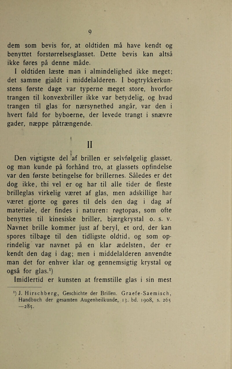 dem som bevis for, at oldtiden må have kendt og benyttet forstørrelsesglasset. Dette bevis kan altså ikke føres på denne måde. I oldtiden læste man i almindelighed ikke meget; det samme gjaldt i middelalderen. I bogtrykkerkun¬ stens første dage var typerne meget store, hvorfor trangen til konvexbriller ikke var betydelig, og hvad trangen til glas for nærsynethed angår, var den i hvert fald for byboerne, der levede trangt i snævre gader, næppe påtrængende. i II Den vigtigste del af brillen er selvfølgelig glasset, og man kunde på forhånd tro, at glassets opfindelse var den første betingelse for brillernes. Således er det dog ikke, thi vel er og har til alle tider de fleste brilleglas virkelig været af glas, men adskillige har været gjorte og gøres til dels den dag i dag af materiale, der findes i naturen: røgtopas, som ofte benyttes til kinesiske briller, bjærgkrystal o. s. v. Navnet brille kommer just af beryl, et ord, der kan spores tilbage til den tidligste oldtid, og som op¬ rindelig var navnet på en klar ædelsten, der er kendt den dag i dag; men i middelalderen anvendte man det for enhver klar og gennemsigtig krystal og også for glas.^) Imidlertid er kunsten at fremstille glas i sin mest J. Hirschberg, Geschichte der Brillen. Graefe-Saemisch, Handbuch der gesamten Augenheilkunde, 13. bd. 1908, s. 265 —285.