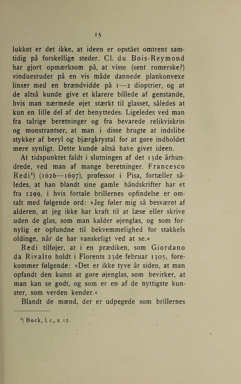 lukket er det ikke, at ideen er opstået omtrent sam¬ tidig på forskellige steder. Cl. du Bois-Reymond har gjort opmærksom på, at visse (sent romerske.?) vinduesruder på en vis måde dannede plankonvexe linser med en brændvidde på i—2 dioptrier, og at de altså kunde give et klarere billede af genstande, hvis man nærmede øjet stærkt til glasset, således at kun en lille del af det benyttedes. Ligeledes ved man fra talrige beretninger og fra bevarede relikviskrin og monstrantser, at man i disse brugte at indslibe stykker af beryl og bjærgkrystal for at gøre indholdet mere synligt. Dette kunde altså have givet ideen. At tidspunktet faldt i slutningen af det 13de århun¬ drede, ved man af mange beretninger. Francesco Redi^) (1626—1697), professor i Pisa, fortæller så¬ ledes, at han blandt sine gamle håndskrifter har et \ fra 1299, i hvis fortale brillernes opfindelse er om¬ talt med følgende ord: »Jeg føler mig så besværet af alderen, at jeg ikke har kraft til at læse eller skrive uden de glas, som man kalder øjenglas, og som for¬ nylig er opfundne til bekvemmelighed for stakkels oldinge, når de har vanskeligt ved at se.« Redi tilføjer, at i en prædiken, som Giordano da Rivalto holdt i Florents 23de februar 1305, fore¬ kommer følgende: »Det er ikke tyve år siden, at man opfandt den kunst at gøre øjenglas, som bevirker, at man kan se godt, og som er en af de nyttigste kun¬ ster, som verden kender.« Blandt de mænd, der er udpegede som brillernes ') Bock, 1. c., s. 12.