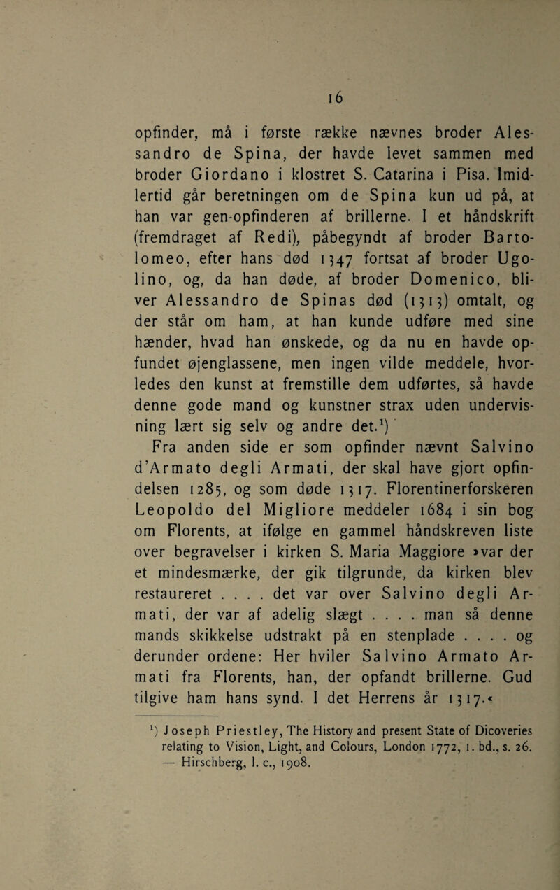 sandro de Spina, der havde levet sammen med broder Giordano i klostret S. Catarina i Pisa. Imid¬ lertid går beretningen om de Spina kun ud på, at han var gen-opfinderen af brillerne. I et håndskrift (fremdraget af Redi), påbegyndt af broder Barto- lomeo, efter hans død 1347 fortsat af broder Ugo- lino, og, da han døde, af broder Domenico, bli¬ ver Alessandro de Spinas død (1513) omtalt, og der står om ham, at han kunde udføre med sine hænder, hvad han ønskede, og da nu en havde op¬ fundet øjenglassene, men ingen vilde meddele, hvor¬ ledes den kunst at fremstille dem udførtes, så havde denne gode mand og kunstner strax uden undervis¬ ning lært sig selv og andre det.^) Fra anden side er som opfinder nævnt Salvino d’Armato degli Armati, der skal have gjort opfin¬ delsen 1285, og som døde 1317. Florentinerforskeren Leopoldo del Migliore meddeler 1684 i sin bog om Florents, at ifølge en gammel håndskreven liste over begravelser i kirken S. Maria Maggiore »var der et mindesmærke, der gik tilgrunde, da kirken blev restaureret .... det var over Salvino degli Ar¬ mati, der var af adelig slægt .... man så denne mands skikkelse udstrakt på en stenplade .... og derunder ordene: Her hviler Salvino Armato Ar¬ mati fra Florents, han, der opfandt brillerne. Gud tilgive ham hans synd. I det Herrens år 1317.« J oseph Priestley, The History and present State of Dicoveries relating to Vision, Light, and Colours, London 1772, 1. bd., s. 26. — Hirschberg, 1. c., 1908.