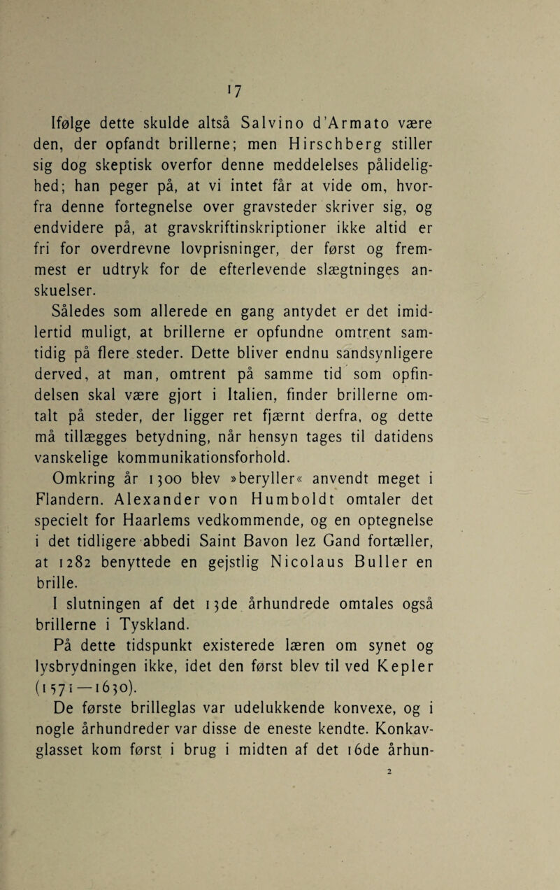 Ifølge dette skulde altså Salvino d’Armato være den, der opfandt brillerne; men Hirschberg stiller sig dog skeptisk overfor denne meddelelses pålidelig¬ hed; han peger på, at vi intet får at vide om, hvor¬ fra denne fortegnelse over gravsteder skriver sig, og endvidere på, at gravskriftinskriptioner ikke altid er fri for overdrevne lovprisninger, der først og frem¬ mest er udtryk for de efterlevende slægtninges an¬ skuelser. Således som allerede en gang antydet er det imid¬ lertid muligt, at brillerne er opfundne omtrent sam¬ tidig på flere steder. Dette bliver endnu sandsynligere derved, at man, omtrent på samme tid som opfin¬ delsen skal være gjort i Italien, finder brillerne om¬ talt på steder, der ligger ret fjærnt derfra, og dette må tillægges betydning, når hensyn tages til datidens vanskelige kommunikationsforhold. Omkring år 1300 blev »beryller« anvendt meget i Flandern. Alexander von Humboldt omtaler det specielt for Haarlems vedkommende, og en optegnelse i det tidligere abbedi Saint Bavon lez Gand fortæller, at 1282 benyttede en gejstlig Nicolaus Buller en brille. I slutningen af det 13de århundrede omtales også brillerne i Tyskland. På dette tidspunkt existerede læren om synet og lysbrydningen ikke, idet den først blev til ved Kepler (i 57i —1650). De første brilleglas var udelukkende konvexe, og i nogle århundreder var disse de eneste kendte. Konkav¬ glasset kom først i brug i midten af det 16de århun- 2