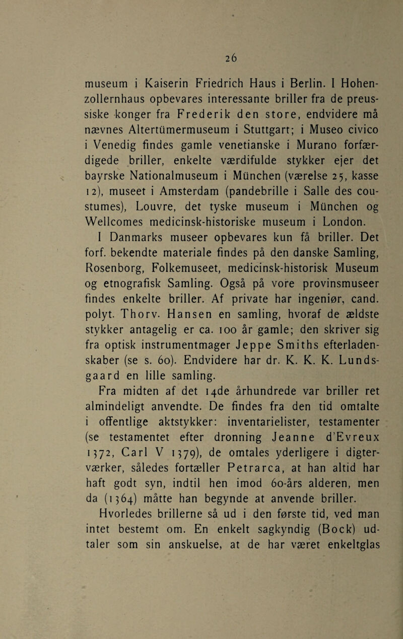 museum i Kaiserin Friedrich Haus i Berlin. I Hohen- zollernhaus opbevares interessante briller fra de preus¬ siske -konger fra Frederik den store, endvidere må nævnes Altertumermuseum i Stuttgart; i Museo civico i Venedig findes gamle venetianske i Murano forfær¬ digede briller, enkelte værdifulde stykker ejer det bayrske Nationalmuseum i Munchen (værelse 25, kasse 12), museet i Amsterdam (pandebrille i Salle des cou- stumes), Louvre, det tyske museum i Munchen og Wellcomes medicinsk-historiske museum i London. 1 Danmarks museer opbevares kun få briller. Det forf. bekendte materiale findes på den danske Samling, Rosenborg, Folkemuseet, medicinsk-historisk Museum og etnografisk Samling. Også på vore provinsmuseer findes enkelte briller. Af private har ingeniør, cand. polyt. Thorv. Hansen en samling, hvoraf de ældste stykker antagelig er ca. 100 år gamle; den skriver sig fra optisk instrumentmager Jeppe Smiths efterladen¬ skaber (se s. 60). Endvidere har dr. K. K. K. Lunds- gaard en lille samling. Fra midten af det 14de århundrede var briller ret almindeligt anvendte. De findes fra den tid omtalte i offentlige aktstykker: inventarielister, testamenter (se testamentet efter dronning Jeanne d’Evreux 1372, Carl V 1379), de omtales yderligere i digter¬ værker, således fortæller Petrarca, at han altid har haft godt syn, indtil hen imod 60-års alderen, men da (1364) måtte han begynde at anvende briller. Hvorledes brillerne så ud i den første tid, ved man intet bestemt om. En enkelt sagkyndig (Bock) ud¬ taler som sin anskuelse, at de har været enkeltglas