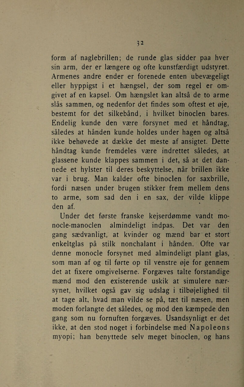 form af naglebrillen; de runde glas sidder paa hver sin arm, der er længere og ofte kunstfærdigt udstyret. Armenes andre ender er forenede enten ubevægeligt eller hyppigst i et hængsel, der som regel er om¬ givet af en kapsel. Om hængslet kan altså de to arme slås sammen, og nedenfor det findes som oftest et øje, bestemt for det silkebånd, i hvilket binoclen bares. Endelig kunde den være forsynet med et håndtag, således at hånden kunde holdes under hagen og altså ikke behøvede at dække det meste af ansigtet. Dette håndtag kunde fremdeles være indrettet således, at glassene kunde klappes sammen i det, så at det dan¬ nede et hylster til deres beskyttelse, når brillen ikke var i brug. Man kalder ofte binoclen for saxbrille, fordi næsen under brugen stikker frem mellem dens to arme, som sad den i en sax, der vilde klippe den af. Under det første franske kejserdømme vandt mo- nocle-manoclen almindeligt indpas. Det var den gang sædvanligt, at kvinder og mænd bar et stort enkeltglas på stilk nonchalant i hånden. Ofte var denne monocle forsynet med almindeligt plant glas, som man af og til førte op til venstre øje for gennem det at fixere omgivelserne. Forgæves talte forstandige mænd mod den existerende uskik at simulere nær¬ synet, hvilket også gav sig udslag i tilbøjelighed til at tage alt, hvad man vilde se på, tæt til næsen, men moden forlangte det således, og mod den kæmpede den gang som nu fornuften forgæves. Usandsynligt er det ikke, at den stod noget i forbindelse med Napoleons myopi; han benyttede selv meget binoclen, og hans
