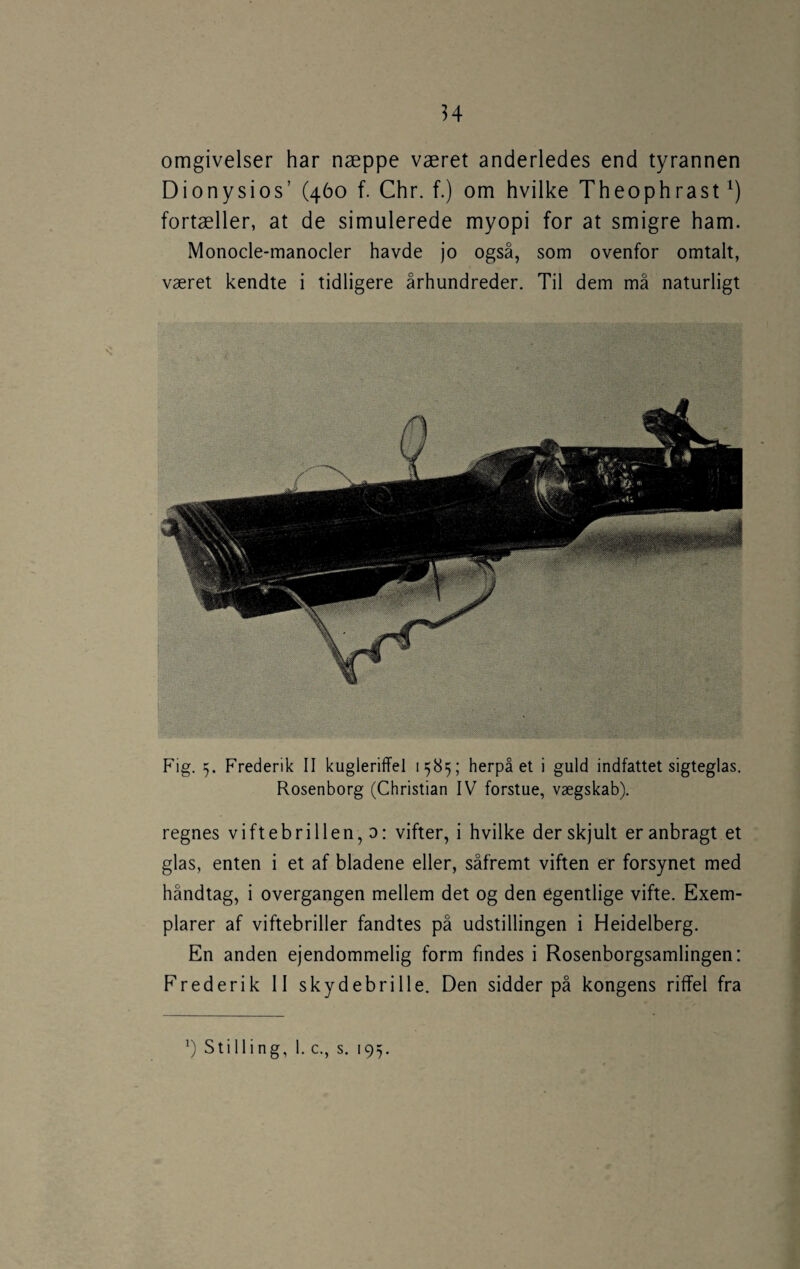 H omgivelser har næppe været anderledes end tyrannen Dionysios’ (460 f. Chr. f.) om hvilke Theophrast fortæller, at de simulerede myopi for at smigre ham. Monocle-manocler havde jo også, som ovenfor omtalt, været kendte i tidligere århundreder. Til dem må naturligt Fig. 5. Frederik II kugleriffel 1585; herpå et i guld indfattet sigteglas. Rosenborg (Christian IV forstue, vægskab). regnes viftebrillen, o: vifter, i hvilke der skjult er anbragt et glas, enten i et af bladene eller, såfremt viften er forsynet med håndtag, i overgangen mellem det og den egentlige vifte. Exem- plarer af viftebriller fandtes på udstillingen i Heidelberg. En anden ejendommelig form findes i Rosenborgsamlingen: Frederik 11 skydebrille. Den sidder på kongens riffel fra Stilling, 1. c., s. 195.