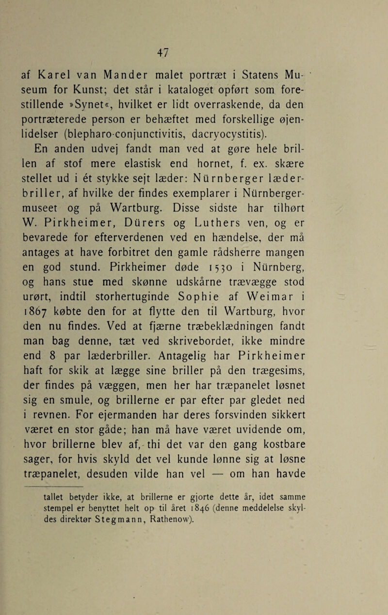 af Karel van Mander malet portræt i Statens Mu¬ seum for Kunst; det står i kataloget opført som fore¬ stillende »Synet«, hvilket er lidt overraskende, da den portræterede person er behæftet med forskellige øjen- lidelser (blepharo-conjunctivitis, dacryocystitis). En anden udvej fandt man ved at gøre hele bril¬ len af stof mere elastisk end hornet, f. ex. skære stellet ud i ét stykke sejt læder: Nurnberger læder¬ briller, af hvilke der findes exemplarer i Niirnberger- museet og på Wartburg. Disse sidste har tilhørt W. Pirkheimer, Diirers og Luthers ven, og er bevarede for efterverdenen ved en hændelse, der må antages at have forbitret den gamle rådsherre mangen en god stund. Pirkheimer døde 1530 i Nurnberg, og hans stue med skønne udskårne trævægge stod urørt, indtil storhertuginde Sophie af Weimar i 1867 købte den for at flytte den til Wartburg, hvor den nu findes. Ved at fjærne træbeklædningen fandt man bag denne, tæt ved skrivebordet, ikke mindre end 8 par læderbriller. Antagelig har Pirkheimer haft for skik at lægge sine briller på den trægesims, der findes på væggen, men her har træpanelet løsnet sig en smule, og brillerne er par efter par gledet ned i revnen. For ejermanden har deres forsvinden sikkert været en stor gåde; han må have været uvidende om, hvor brillerne blev af,-thi det var den gang kostbare sager, for hvis skyld det vel kunde lønne sig at løsne træpanelet, desuden vilde han vel — om han havde tallet betyder ikke, at brillerne er gjorte dette år, idet samme stempel er benyttet helt op til året 1846 (denne meddelelse skyl¬ des direktør Stegmann, Rathenow).